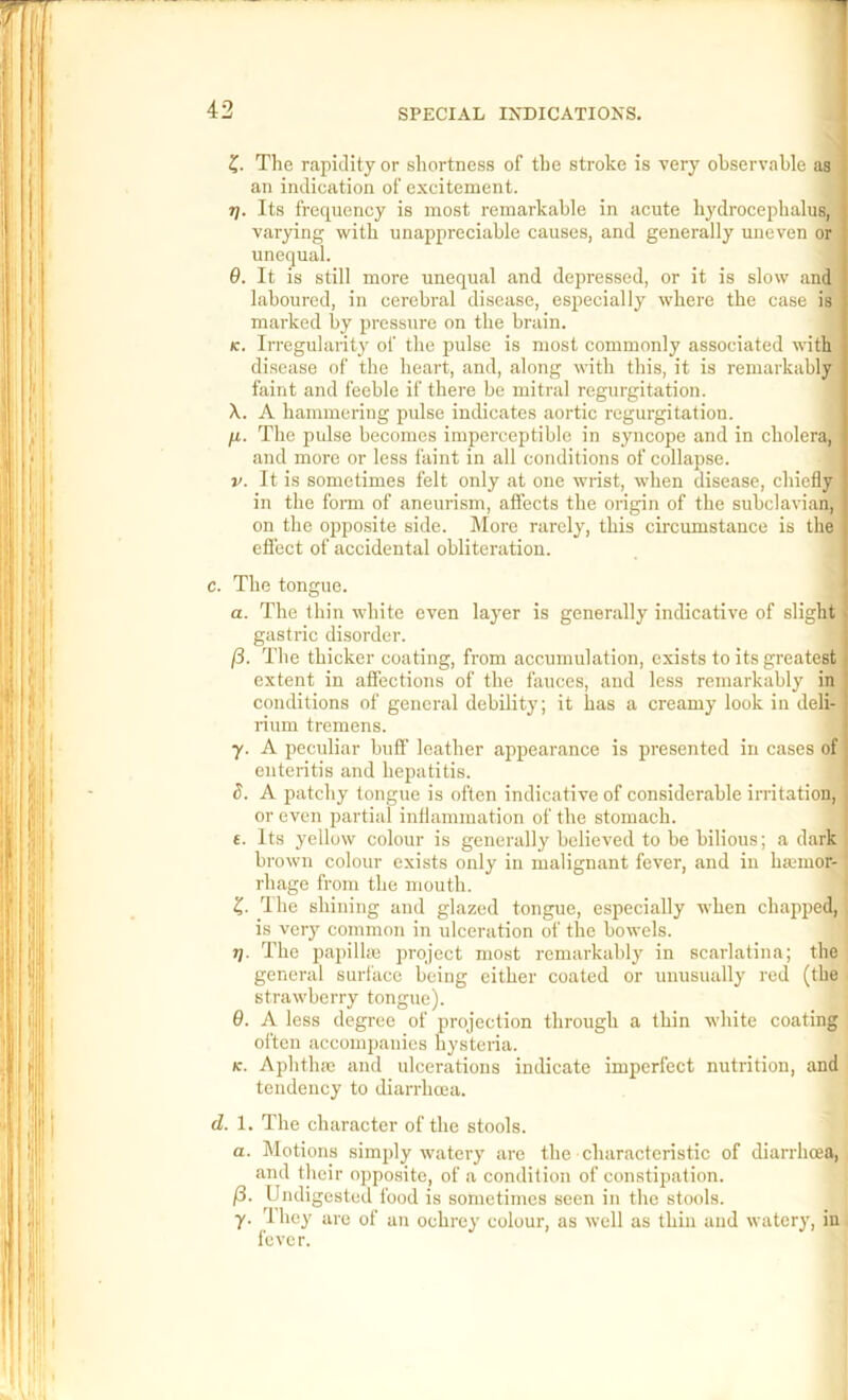 Z- The rapidity or shortness of the stroke is very observable as \ an indication of excitement. j Tj. Its frequency is most remarkable in acute hydrocephalus, 1 varying with unappreciable causes, and generally uneven or unequal. I 9. It is still more unequal and depressed, or it is slow and j laboured, in cerebral disease, especially where the case is marked by pressure on the brain. j K. Irregularity of the pulse is most commonly associated with disease of the heart, and, along with this, it is remarkably i faint and feeble if there be mitral regurgitation. | X. A hammering pulse indicates aortic regurgitation. j H- The pulse becomes imperceptible in syncope and in cholera,' and more or less faint in all conditions of collapse. V. It is sometimes felt only at one wrist, when disease, chiefly in the fomr of aneurism, atfects the origin of the subclavian, on the oppo.site side. More rarely, this circumstance is the effect of accidental obliteratiou. c. The tongue. a. The thin white even layer is generally indicative of slight' gastric disorder. (i. The thicker coating, from accumulation, exists to its greatest extent in affections of the fauces, and less remarkably in conditions of general debility; it has a creamy look in deli- rium tremens. y. A peculiar buff leather appearance is presented in cases of enteritis and hepatitis. S. A patchy tongue is often indicative of considerable irritation, or even partial inflammation of the stomach. t. Its yellow colour is generally believed to be bilious; a dark I brown colour exists only in malignant fever, and in haunor- ‘ rhage from the mouth. The shining and glazed tongue, especially when chapped, is very common in ulceration of the bowels. t]. The papillic project most remarkably in scarlatina; the general surface being either coated or unusually red (the strawberry tongue). 9. A less degree of projection through a thin white coating often accompanies hysteria. K. Aphthae and ulcerations indicate imperfect nutrition, and tendency to diarrhoea. d. 1. The character of the stools. a. Motions simply watery are the characteristic of diarrhoja, and their opposite, of a condition of constipation. /3. Undigested food is sometimes seen in the stools, y. 4 hey are of an ochrey colour, as well as thin aud watery, in fever.