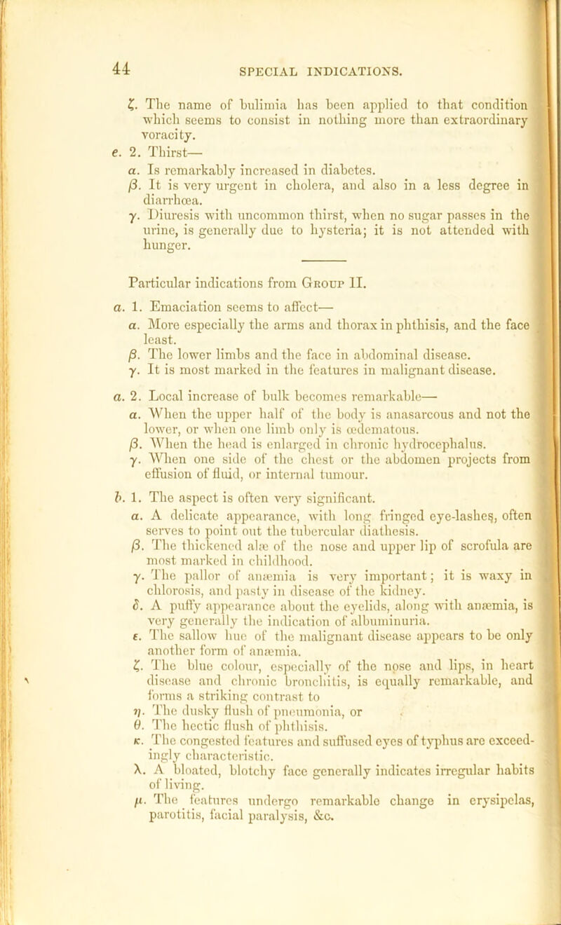 The name of bulimia has been applied to that condition which seems to consist in nothing more than extraordinary voracity. e. 2. Thirst— a. Is remarkably increased in diabetes. )8. It is very urgent in cholera, and also in a less degree in diarrhcea. y. Diuresis with uncommon thirst, when no sugar passes in the urine, is generally due to hysteria; it is not attended with hunger. Particular indications from Gnour II. a. 1. Emaciation seems to affect— a. More especially the amis and thorax in phthisis, and the face least. j3. The lower limbs and the face in abdominal disease. y. It is most marked in the features in malignant disease. a. 2. Local increase of bulk becomes remarkable— a. When the upper half of the body is anasarcous and not the lower, or when one limb only is a'dematous. /3. When the head is enlarged in chronic hydrocephalus. y. When one side of the chest or the abdomen projects from effusion of fluid, or internal tumour. h. 1. The aspect is often very significant. a. A delicate appearance, with long fringed eye-lashe^, often serves to point out the tubercular diathesis. j8. The thickened ahc of the nose and upper liji of scrofula are most marked in childhood. y. d'he pallor of amemia is very important; it is waxy in chlorosis, and pasty in disease of the kidney. 5. A puffy appearance about the eyelids, along with anaemia, is very generally the indication of albuminuria, f. The sallow hue of the malignant disease appears to be only another form of anmmia. Z,. The blue colour, especially of the nose and lips, in heart disease and chronic bronchitis, is equally remarkable, and forms a striking contrast to 1). The dusky Hush of pneumonia, or (i. The hectic flush of phthisis. K. The congested features and suffused eyes of typhus are exceed- ingly characteristic. X. A bloated, blotchy face generally indicates irregular habits of living. /u. The features undergo remarkable change in erysipelas, parotitis, facial paralysis, &c.