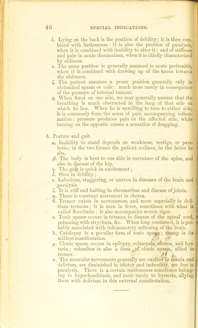 S. Lying on the hack is the position of debility; it is then comj hined with listlessness: it is also the position of paralysis,! when it is combined with inability to alter it; and of stiflhesOT and pain in acute rheumatism, when it is chiefly characterizedj by stillness. ■ £. I he same position is generally assumed in acute peritonitis,! w'hen it is combined with dramng up of the knees towarusl the abdomen. I The patient assumes a prone position generally only inj abdominal spasm or colic : much more rarely in consequencej of the pressure of internal tumour. ■ t). When fixed on one side, we may generally assume that thej breathing is much obstructed in the lung of that side onj which he lies. When he is unwilling to turn to either side,! it is commonly from the sense of j^ain accompanying inflam-J mation; pressure produces pain on the affected side, while] turning on the opposite causes a sensation of dragging. I h. Posture and gait. J a. Inability to stand depends on weakness, vertigo, or para^ lysis; in the two former the patient reclines, in the latter hej sits. I /3. The body is bent to one side in curvature of the spine, and] also in disease of the hip. | y. The gaii is (piick in excitement; | c. Slow in debility ; I £. Laborious, staggering, or uneven in diseases of the brain and paralysis. It is stiff and halting in rheumatism and disease of joints. 1]. There is constant movement in chorea. 1 0. Tremor exists in nervousness, and more especially in deli- rium tremens; it is seen in fever, sometimes with what is called floccitatio ; it also accompanies severe rigor. (c. Tonic spa.sm occurs in tetanus, in disease of the spinal cord, poisoning with strychnia, &c. When long continued, it is pro- bably associated with inflammatory softening of the brain. X. Catalepsy is a peculiar form of tonic spavin; damp is its mildest manifestation. 7 ju. Clonie spasm occurs in epilepsy, eclampsia, .chorea, and hys- teria ; subsultus is also a fonn ^of' clonic spasm, allied to tremor. ^ ^ f ■ V. The museular movements generally are exalted in mania and delirium, are diminished in idiotcy and imbecility, are lost in paralysis. There is a certain restlessness sometimes belong- ing to hypochondriasis, and more rarely to hysteria, allying them with delirium in this external manifestation.