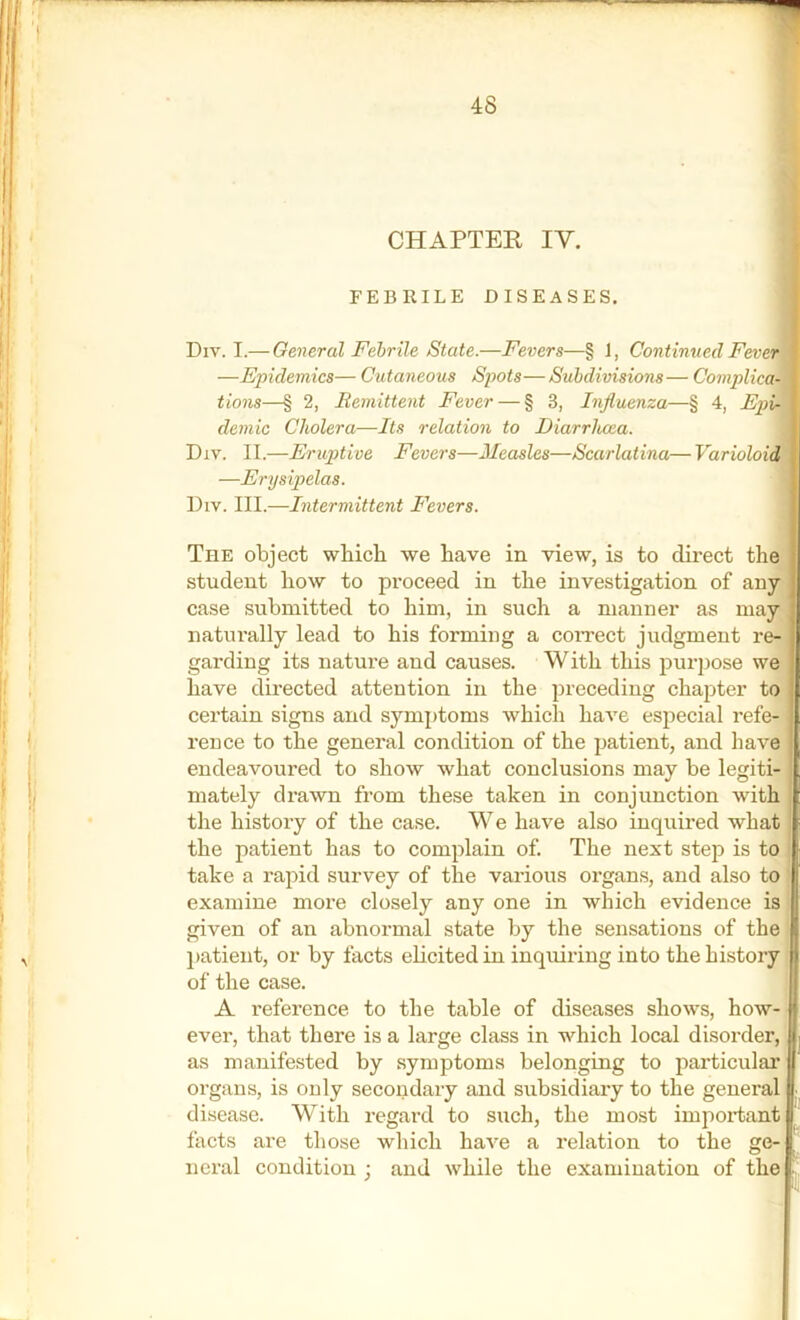 FEBRILE DISEASES. ■ Div. I.— Oeneral Febrile State.—Fevers—§ 1, Continued Fever^ —Epidemics— Cutaneous Spots—Subdivisions— Complica'^k tions—§ 2, Bemittent Fevei § 3, Influenza—§ 4, Epi^ demic Cholera—Its relation to Diarrluxa. 1 Div. II.—Eruptive Fevers—Measles—Scarlatina— Varioloiam —Erysipelas. 4 Div. III.—Intermittent Fevers. I The object which we have in view, is to direct the I student how to proceed in the investigation of anyl case submitted to him, in such a manner as mayl naturally lead to his forming a coiTect judgment i’e-|l garding its nature and causes. With this purpose we I have directed attention in the preceding chapter to fl certain signs and s}''mptoms which have especial refe- I reuce to the general condition of the patient, and have endeavoured to show what conclusions may be legiti- mately drawn from these taken in conjunction with the history of the case. We have also inquired what the patient has to complain of The next step is to take a rapid survey of the various organs, and also to examine more closely any one in which evidence is given of an abnormal state by the sensations of the patient, or by facts elicited in inquiring into the history ^ of the case. A reference to the table of diseases shows, how- ever, that there is a large class in which local disorder, as manifested by symptoms belonging to particular organs, is only secondary and subsidiary to the general disease. With regard to such, the most important facts are those which have a relation to the ge- neral condition ; and while the examination of the i