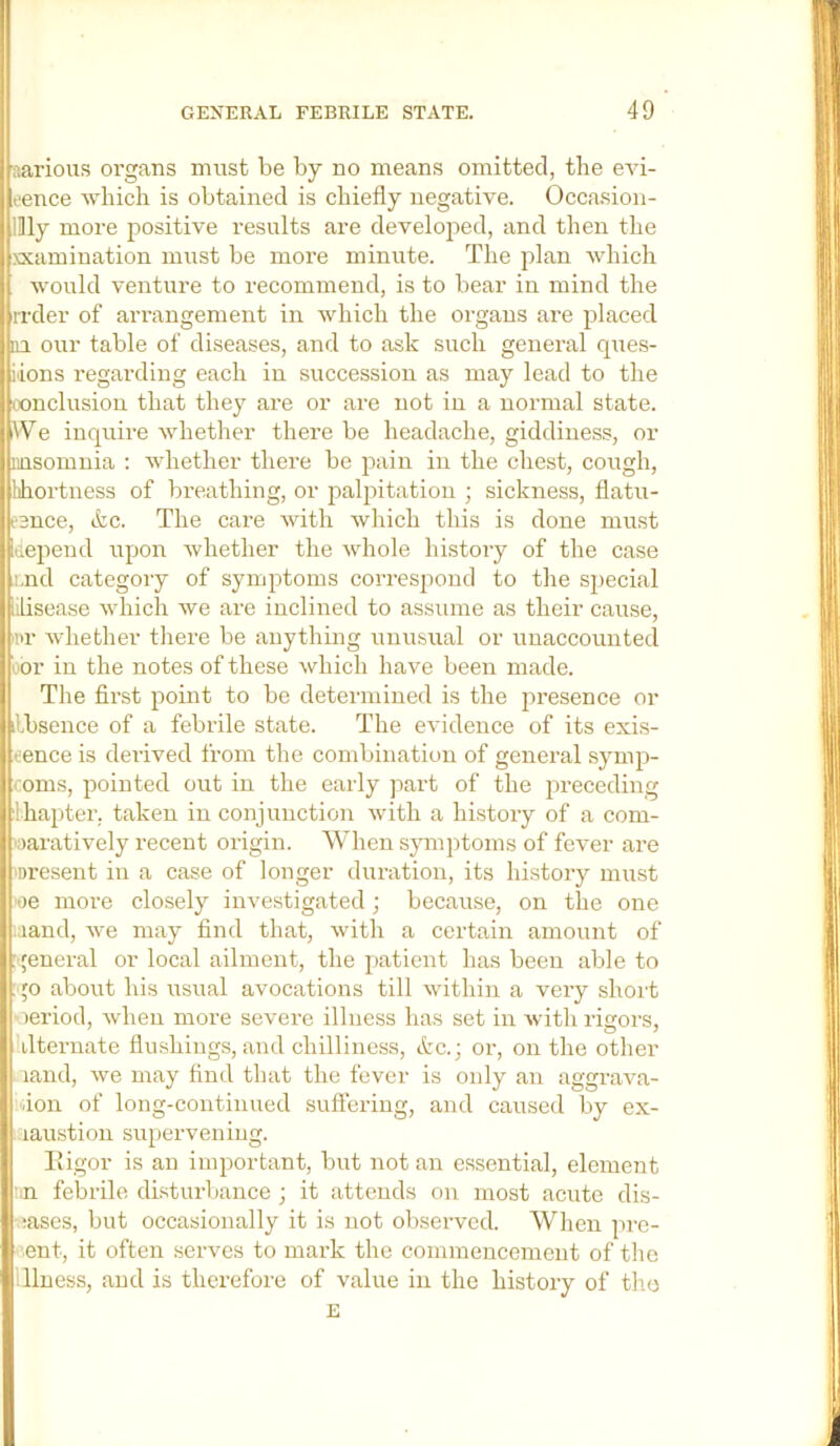 aarioiis organs must be by no means omitted, the eAu- rence which is obtained is chiefly negative. Occasion- illly more positive results are developed, and then the xxamiuation must be more minute. The plan Avhich Avould venture to recommend, is to bear in mind the rrder of arrangement in which the organs are placed j 111 our table of diseases, and to ask such general ques- I iiions regarding each in succession as may lead to the I iX)nclusion that they are or are not in a normal state. (We inquire whether there be headache, giddiness, or insomnia : whether there be pain in the chest, cough, lihortness of bx’eathing, or palpitation ; sickness, flatu- lleence, &c. The care with which this is done must [depend upon Avhether the whole history of the case i,nd category of symptoms correspond to the special lisease which we are inclined to assume as their cause, •pr Avhether there be anything unusual or unaccounted uor in the notes of these which have been made. The first point to be determined is the presence or lilbsence of a febiale state. The evidence of its exis- tence is dei’ived from the combination of general symp- oms, pointed out in the early part of the preceding Ihapter. taken in conjunction Avith a history of a com- paratively recent origin. W’hen symptoms of fever are present in a case of longer duration, its history must oe more closely investigated ; because, on the one ..land, Ave may find that, Avith a certain amount of : ;eneral or local ailment, the patient has been able to go about his usual avocations till Avithin a very short ‘leriod, Avhen more severe illness has set in Avith rigors, Klternate flushings, and chilliness, &c.; or, on the other land, Ave may find that the fever is only an aggrava- idon of long-continued sufleriiig, and caused by ex- laustion supervening. lligor is an important, but notan essential, element :n febrile disturbance ; it attends on most acute dis- eases, but occasionally it is not observed. When pre- sent, it often serves to mark the commencement of the Tlness, and is therefore of value in the history of tho E