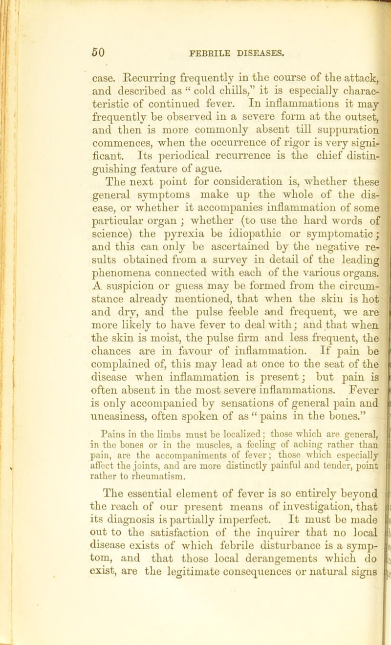 case. Eecurring frequently in the course of the attack, and described as “ cold chills,” it is especially charac- teristic of continued fever. In inflammations it may frequently be observed in a sevei'e form at the outset, and then is more commonly absent till suppuration commences, when the occurrence of rigor is veiy signi- ficant. Its periodical recuri’ence is the chief distin- guishing feature of ague. The next point for consideration is, whether these general symptoms make up the whole of the dis- ease, or whether it accompanies inflammation of some particular organ ; whether (to use the hard words of science) the pyrexia be idiopathic or symptomatic; and this can only be ascertained by the negative re- sults obtained from a survey in detail of the leading phenomena connected with each of the various organs. A suspicion or guess may be formed from the circum- stance already mentioned, that when the skin is hot and dry, and the pulse feeble and frequent, we are more likely to have fever to deal with; and that when the skin is moist, the pulse fii’m and less frequent, the chances are in favour of inflammation. If pain be complained of, this may lead at once to the seat of the disease when inflammation is pi-esent; hut pain is often absent in the most severe inflammations. Fever is only accompanied by sensations of general pain and uneasiness, often spoken of as “ pains in the bones.” Pains in the limbs must be localized; those which are general, in the hones or in the muscles, a feeling of aching rather than pain, are the accompaniments of fever; those which especially aflect the joints, and are more distinctly painful and tender, point rather to rheumatism. The essential element of fever is so entirely beyond the reach of our present means of investigation, that its diagnosis is partially imperfect. It must be made out to the satisfaction of the inquirer that no local disease exists of which febrile disturbance is a symp- tom, and that those local derangements which do exist, are the legitimate consequences or natm'al signs