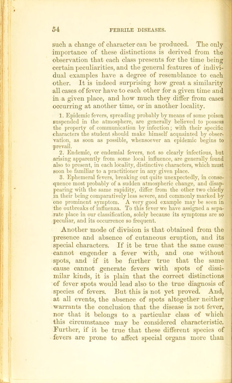 N such a change of character can be produced. The only imjDortance of these distinctions is derived from the ^ observation that each class presents for the time being certain peculiarities, and the general features of indivi- dual examples have a degree of resemblance to each other. It is indeed surprising how gi’eat a similarity all cases of fever have to each other for a given time and in a given place, and how much they differ from cases occurring at another time, or in another locality. ' 1. Epidemic fevers, spreading probably by means of some poison suspended in the atmosphere, are generally believed to possess the property of communication by infection; with their specific' characters the student shmdd make himself acquainted by obser- vation, as soon as possible, whensoever an epidemic begins to prevail. 2. Endemic, or endemial fevers, not so clearly infectious, but arising apparently from some local influence, are generally found also to present, in each locality, distinctive characters, which must soon be familiar to a practitioner in any given place. ; ' 3. Ephemeral fevers, breaking out quite unexpectedly, in conse- quence most probably of a sudden atmospheric change, and disap- peanng wth the same rapidity, differ from the other two chiefly in their being comparatively less severe, and commonly marked by one prominent symptom. A very good example may be seen in' the outbreaks of influenza. To this fever we have assigned a sepa-; j rate place in our classification, solely because its symptoms are so ■ peculiar, and its occurrence so frequent. i, Another mode of division is that obtained from the : presence and absence of cutaneous erujition, and itS '^ special characters. If it be tme that the same cause : cannot engender a fever with, and one without spots, and if it be further true that the same cause cannot generate fevers with spots of dissi- milar kinds, it is plain that the coiTect distinctions of fever spots would lead also to the true diagnosis of species of fevers. But this is not yet proved. And, at all events, the absence of spots altogether neither warrants the conclusion that the disease is not fever, nor that it belongs to a particular class of which this circumstance may be considered characteristic. Further, if it be true that these different species of i level’s are prone to affect special organs more than