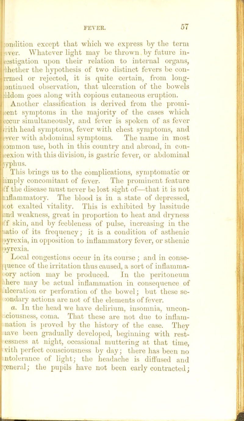 Diidition except that which Ave express hy the term wer. Whatever light may he throAvn by future iii- i‘3stigation upon their relation to internal organs, hhether the hypothesis of two distinct fevers be con- rrmed or rejected, it is quite certain, from long- )ontinued observation, that ulceration of the bowels Jddom goes along Avith copious cutaneous eruption. Another classification is derived from the promi- eent symptoms in the majority of the cases Avhich cccur simultaneously, and fever is spoken of as fever ritli head symptoms, fever with chest symptoms, and ,‘wer Avith abdominal symptoms. The name in most oommon use, both in this country and abroad, in con- rexion Avith this division, is gastric fever, or abdominal )7phus. This brings us to the complications, symptomatic or Limply concomitant of fever. The prominent feature ff the disease must never be lost .sirrht of—that it is not O inflammatory. The blood is in a state of depressed, icot exalted A'itality. This is exhibited by lassitude iind Aveakness, great in proportion to heat and dryness ff skin, and by feebleness of pulse, increasing in the aatio of its frequency; it is a condition of asthenic yyi’exia, in opposition to inflammatory fever, or sthenic Aiyrexia. Local congestions occur in its course ; and in conse- |i[uence of the irritation thus caused, a sort of iuflamma- ! ory action may be produced. In the peritoneum there may be actual inflammation in consequence of ■ ilceration or perforation of the boAvel; but these se- londary actions are not of the elements of feAmr. a. In the head Ave have delirium, insomnia, uncon- ■ciousness, coma. That these are not due to inllam- nation is jjroved by the history of the ca.se. They laA'e been gradually developed, beginning Avith rest- essuess at night, occasional muttering at that time, with j)erfect consciousness by day; there has been no ntolerance of light; the headache is diffused and A^eneral; the piqjils have not been early contracted;