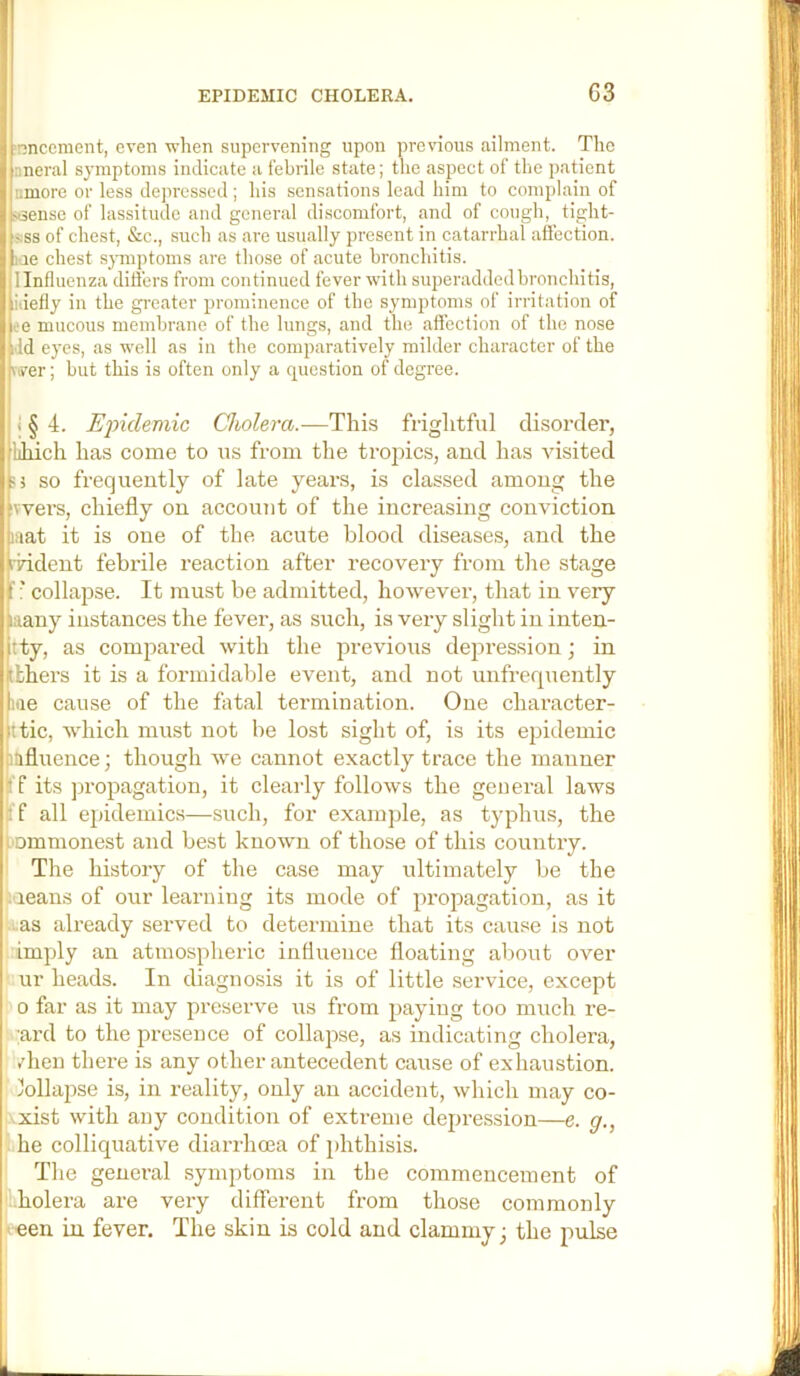 1 EPIDEMIC CHOLERA. G3 ironcement, even when supervening upon previous ailment. The nneral symptoms indicate a febrile state; the aspect of the patient I umore or less depressed; his sensations lead him to complain of I stsense of lassitude and general discomfort, and of cough, tight- t sss of chest, &c., such as are usually present in catarrhal affection. I lae chest sj-mptoms are those of acute bronchitis. il linfluenza ditfers from continued fever with superadded bronchitis, i idefly in the greater prominence of the symptoms of irritation of j ee mucous membrane of the lungs, and the affection of the nose i idd eyes, as well as in the comparatively milder character of the ■ viver; but this is often only a question of degree. r 1 § 4. Ejndemic Cholera.—This frightful disorder, i lihich has come to us from the tropics, and has visited so frequently of late years, is classed among the ( vvers, chiefly on account of the increasing conviction mat it is one of the acute blood diseases, and the *j rrident febrile I’eaction after recovery from the stage 1 f * collapse. It must be admitted, however, that in very many instances the fever, as such, is very slight in inten- tly, as compared with the previous dejoression; in i tthers it is a formidable event, and not unfrequently me cause of the fatal termination. One character- ttic, which must not be lost sight of, is its ej^idemic niifluence; though we cannot exactly trace the manner Ilf its ju’opagation, it cleaily follows the general laws i'f all epidemics—such, for example, as typhus, the i- ommonest and best known of those of this country. I The history of the case may ultimately be the t.means of our learning its mode of propagation, as it .^.as already served to determine that its cause is not imply an atmospheric influence floating about over ur heads. In diagnosis it is of little service, except 0 far as it may preserve us from paying too much re- I :ai’d to the presence of collapse, as indicating cholera, ^ /hen there is any other antecedent cause of exhaustion, i Jollapse is, in reality, only an accident, which may co- I ^xist with any condition of extreme depression—e. g., hhe colliquative diarrhoea of i)hthisis. i! The general symptoms in the commencement of ilholera are very different from those commonly ■'^en in fever. The skin is cold and clammy; the pulse