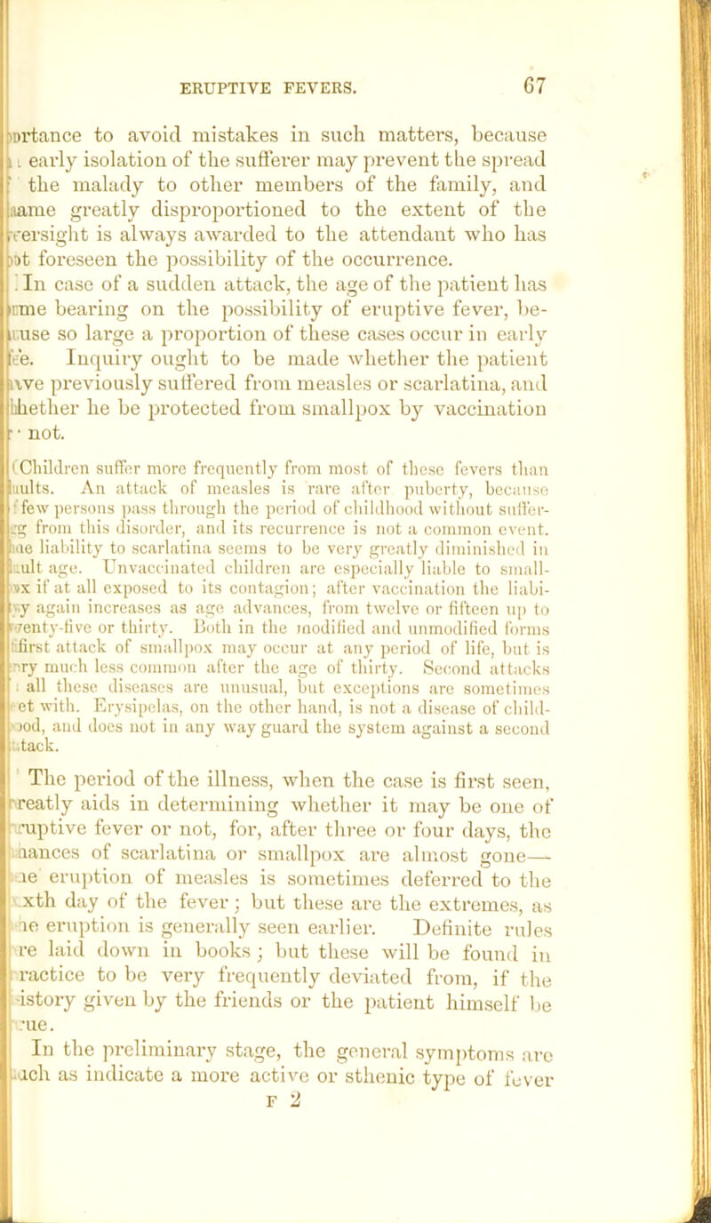 .iDrtance to avoid mistakes in such matters, because 11 early isolation of the sufferer may prevent the spread ; the malady to other members of the family, and ;iame greatly disproportioued to the extent of the rrersight is always awarded to the attendant who has ?t)t foreseen the possibility of the occurrence. ’ In case of a sudden attack, the age of the patient has knne bearing on the possibility of eruptive fever, be- muse so large a propoi-tion of these cases occur in early ^'e’e. Inquiry ought to be made whetlier the patient jiwe previously suffered from measles or scarlatina, and lihether he be protected from smallpox by vaccination r ■ not. ((Cliildren suffer more frequently from most of these fevers than uults. An attack of measles is rare after puberty, because f few persons i>ass through the period of childhood without siiffer- :g from this disorder, and its recurrence is not a common event, .me liability to scarlatina seems to be very greatly diminished in t.ultage. Unvacc'inated children are especially liable to small- ‘sx if at all exposed to its contagion; after vaccination the liabi- sy again increases as age advances, from twelve or fifteen up to (-/enty-tive or thirty. Both in the modified and unmodified forms iifirst attack of smallpox may occur at any period of life, but is ■nry much less common after the age of thirty. Second attacks all these diseases are unusual, but exceptions arc sometimes et with. Erysipelas, on the other hand, is not a disease of cliild- -)od, and docs not in any way guard the system against a second tack. The period of the illness, when the case is first seen, iireatly aids in determining whether it may be one of •-cuptive fever or not, for, after three or four days, the f nances of scarlatina or smallpox are almost gone— l .re eru])tion of measles is sometimes deferred to the b.xth day ot the fever; but these are the extremes, as no eruption is generally seen earlier. Definite rules I re laid down in books ; but these will be found in : ractice to be very frequently deviated from, if the .'istory given by the friends or the patient himself be .•ue. In the preliminary stage, the general symptoms are yich as indicate a more active or sthenic type of fever F 2 1