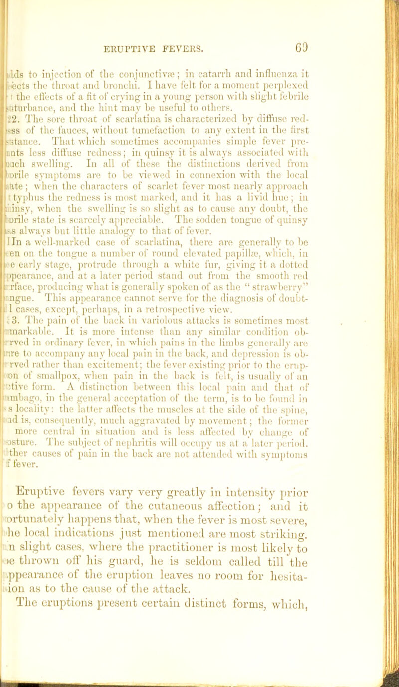 Ids to injection of tlie conjunctiva}; in catandi and inflnenza it ■ ccts the throat and hronchi. I liave felt for a moment j)erj)l(;xed I the etl'ects of a fit of crying in a young person witli slight febrile ■nturbance, and the hint may ho useful to others. 22. The .sore throat of scarlatina is characterized by diffuse reil- <-ss of the fauces, without tumefaction to any extent in the first ■Btance. That wliich sometimes accompanies simple fever j)re- Duts less diffuse redness; in quinsy it is always associated with well swelling. In all of these the distinctions derived from mrile s^unptoms are to be viewed in connexion with the local ante ; when the characters of scarlet fever most nearly approach t typhus the redness is most marked, and it has a livid hue ; in liiinsy, when the swelling is so slight as to cause any doubt, the •urile state is scarcely ap]ireciable. The sodden tongue of quinsy K'.s always but little analogy to that of fever. I In a well-marked case of scarlatina, there are generally to he cen on the tongue a number of round elevated jnipilhe, winch, in • e early stage, protrude through a white fur, giving it a dotted ppearance, and at a later period stand out from tlie smooth red rrl'ace, producing what is generally spoken of as the “ strawberry” : ngue. This appearance cannot serve for the diagnosis of doubt- ! 1 cases, except, perha]).s, in a retros])ective view. t.3. d'he pain of the back in variolous attacks is sometimes most v.markable. It is more inten.se than any similar condition ob- rrved in ordinary fever, in which pains in the limhs generally are nre to acconqiany any local pain in the back, and dejiressinn is ob- 'rved rather than excitement; the fever existing prior to the erup- cn of smallpox, wlien pain in the back is felt, is usually of an utive form. A distinction between this local pain and that of mibago, in the general acceptation of the term, is to be found iii 'S locality: the latter affects the muscles at the side of the sjiine, ad is, consc(piently, much aggravated by movement ; the former I more central in situalion and is less affected by change of osture. The subject of nephritis will occupy us at a later jicriod. ther causes of jjain in the back are not atteniled witli sj’inptoms f fever. Eruptive fevers vaiy very greatly in intensity jirior 0 the appearance of the cutaneous alfection; and it ortunately liappens that, when the fever is most severe, I'lie local indications just mentioned are most striking. ' n slight cases, where the practitioner is most likely to ■oe thrown olf his guard, he is seldom called till the ■|.,ppearance of the erujition leaves no room for hesita- idon as to the cause of the attack. The eruptions jiresent certain distinct forms, which,