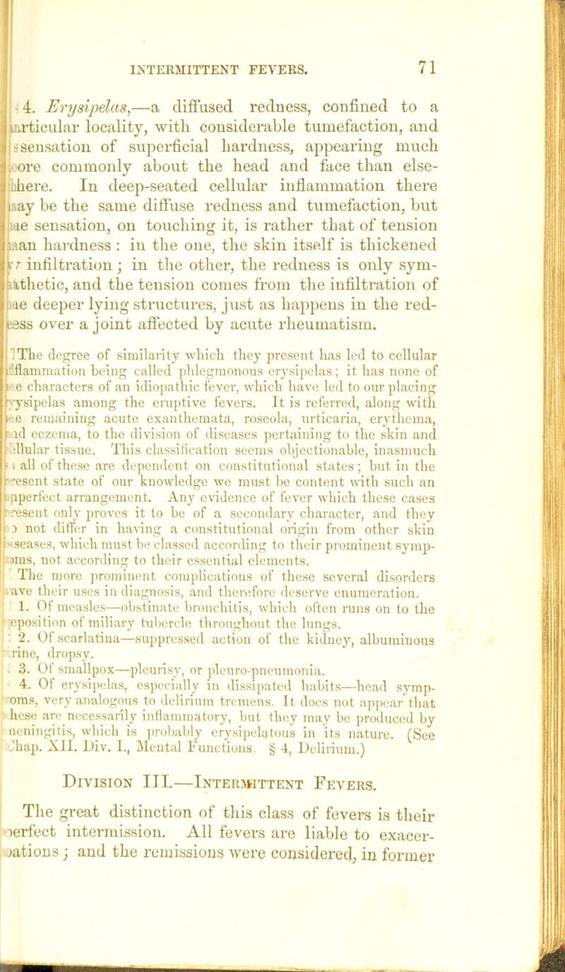 -4. Erysipelas,—a diffused redness, confined to a jmrticular locality, with considerable tumefaction, and ( ssensation of superficial hardness, appearing much I oore commonly about the head and face than else- ^llihere. In deep-seated cellular inflammation there liaay be the same difluse redness and tumefaction, but me sensation, on touching it, is rather that of tension naan hardness : in the one, the skin itself is thickened Jrr infiltration; in the other, the redness is only sym- j nthetic, and the tension comes from the infiltration of j itie deeper lying structures, just as happens in the red- ! ?ass over a joint affected by acute rheumatism. J ITlie degree of similarity which they present has led to cellular i liflammation being called jdilegmonous erysipelas; it has none of Si e characters of an idiopathic fever, which have leil to our placing ihysipelas among the eruptive fevers. It is refernid, along with 1 e remaining acute exanthemata, ro.scola, urticaria, erythema, bid eczema, to the division of diseases pertaining to the skin and lildlular tissue. This classilication seems ohjectionahle, inasmuch 1-1 all of these are dependent on constitutional states; hut in the b'esent state of our knowledge we must he content with such an pperfect arrangimient. Any evidence of fever which these cases rresent only proves it to be of a .secondary character, and they I'J not dithw in having a constitutional origin from other skin ■ seases, which must he classed according to their prominent symp- ■ ams, not according to their essential elements. The more prominent complications of these several disorders cave their uses in diagnosis, and therefore de.serve enumeration. 1. Of mcasle.s—olistinate bronchitis, which often runs on to the leposition of miliary tubercle throughout the lungs. . 2. Of .scarlatina—suppressed action of the kidney, albuminous rine, dropsy. 3. Of smallpox—pleurisy, or plcuro-pncumonia. 4. Of erysipelas, especially in (lissii)ated habits—head symp- oms, very analogous to delirium tremens. It does not appear”that hese arc_necessarily inllammatory, hut limy may be pnKluccd by nenitigiris, which is prohahly erysipelatous in its nature. (See .'hap. XII. Oiv. I., Mental Functions. § 4, Delirium.) Division III,—Inteuamttent Fevers. The great distinction of this class of fevers i.s their oerfect intermission. All fevers are liable to exacer- jatious; and the remissions were considered, in former
