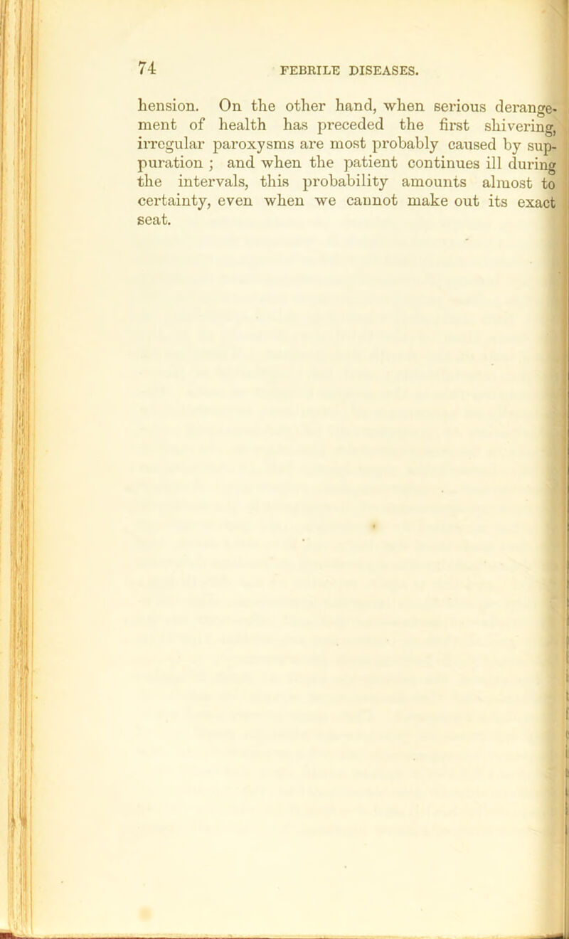 liension. On the other hand, when serious derange* ment of health has preceded the fix’st shivering^' irregular paroxysms are most probably caused by sup- puration ; and when the patient continues ill during the intervals, this probability amounts almost to certainty, even when we caimot make out its exact seat.