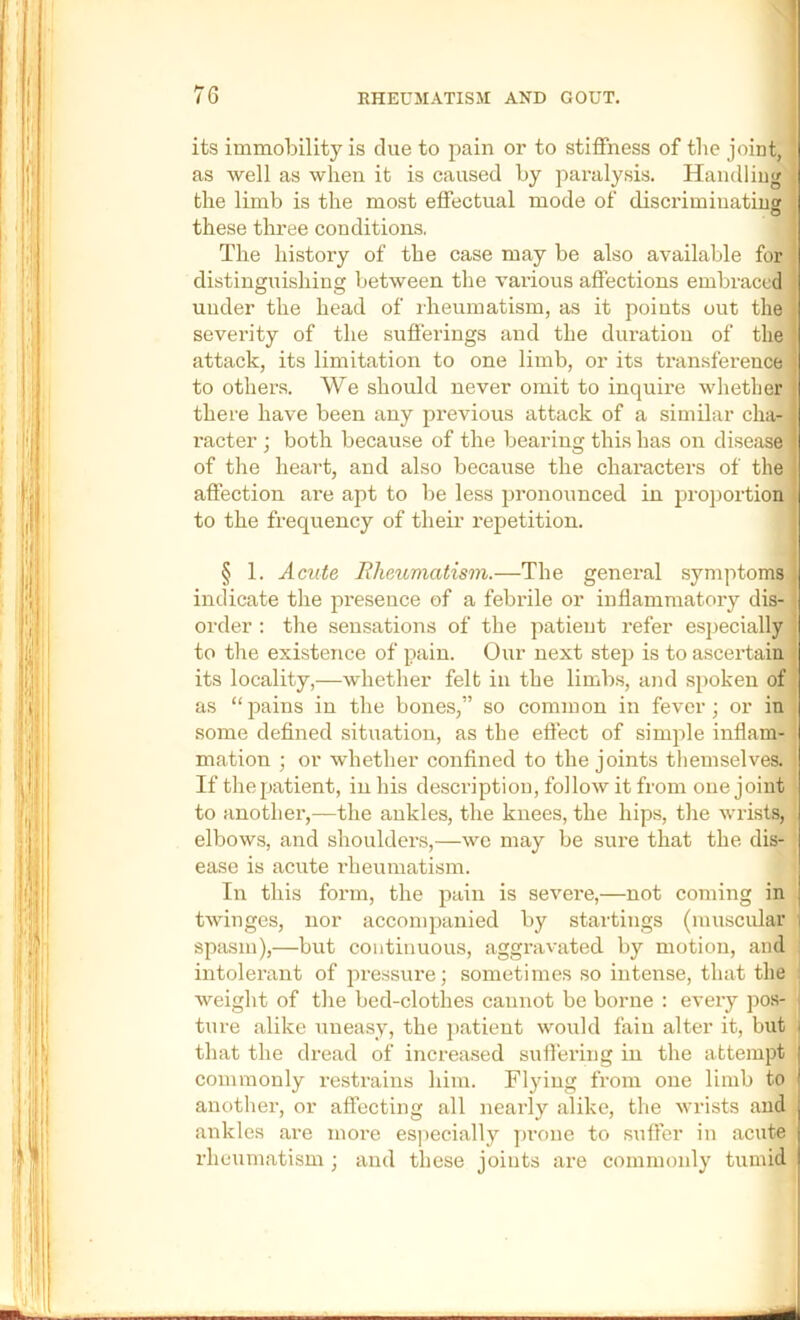 its immobility is due to pain or to stiffness of the joint, as well as when it is caused by paralysis. Handling the limb is the most effectual mode of discriminating these three conditions, The history of the case may be also available for distinguishing between the various affections embraced under the head of iheumatism, as it points out the severity of the sufferings and the duration of the attack, its limitation to one limb, or its transference to others. We should never omit to inquire whether there have been any previous attack of a similar cha- racter ; both because of the bearing this has on disease' of the heart, and also because the characters of the affection are apt to be less pronounced in proportion to the frequency of their repetition. § 1. Acute Rheumatism.—The general symptoms indicate the pre,sence of a febrile or inflammatory dis- order : the sensations of the patient refer especially to the existence of pain. Our next step is to ascertain its locality,—whether felt in the limbs, and spoken of as “pains in the bones,” so common in fever; or in some defined situation, as the effect of simple inflam- mation ; or whether confined to the joints themselves. If the patient, in his description, follow it from one joint to another,—the ankles, the knees, the hips, the wrists, elbows, and shoulders,—we may be sure that the dis- ease is acute rheumatism. In this form, the pain is severe,—not coming in twinges, nor acconq)anied by startings (muscidar I spasm),—but continuous, aggravated by motion, and j intolerant of pressure; sometimes so intense, that the ; weight of the bed-clothes cannot be borne ; every pos- j ture alike uneasy, the ])atient would fain alter it, but that the dread of increased suffering in the attempt | commonly restrains him. Flying from one limb to another, or affecting all nearly alike, the wrists and ankles are more es])eeially jmone to suffer in acute rheumatism ; and these joints are commonly tumid