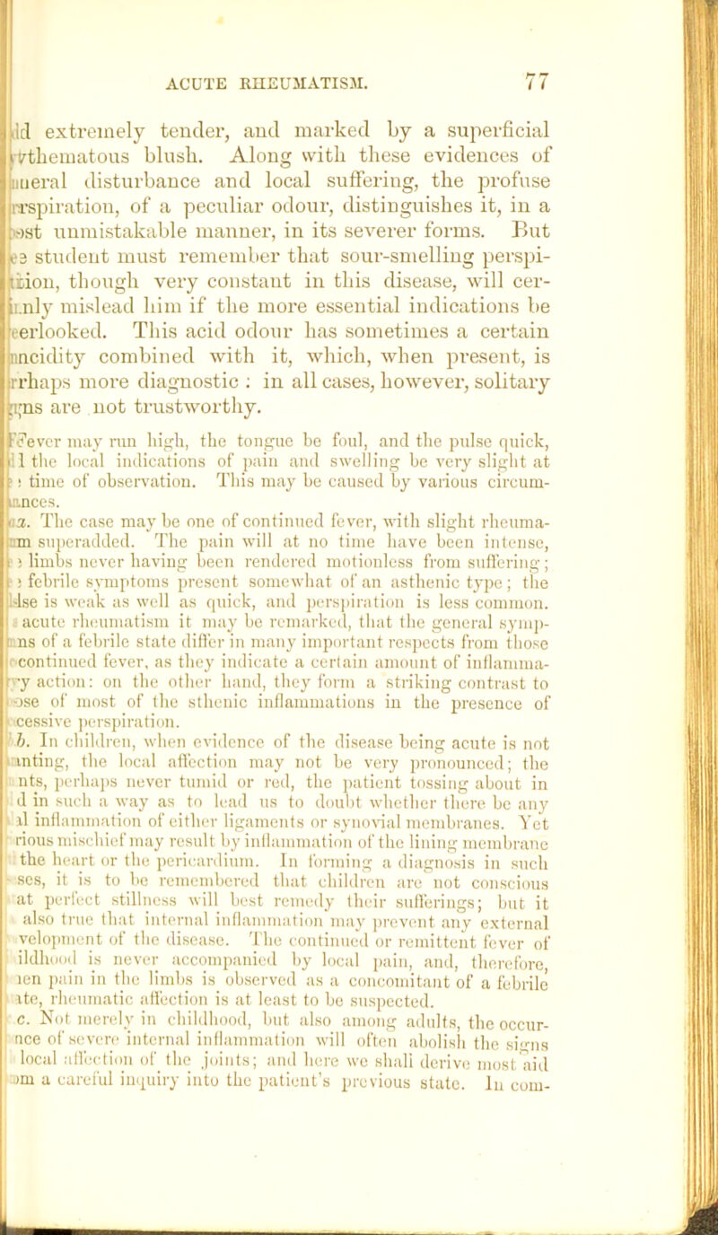 5|ilcl extremely tender, and marked by a superficial irthematous blusb. Along with these evidences of luieral disturbance and local suffering, the profuse rrspiration, of a peculiar odour, distinguishes it, in a ■)st iininistakable manner, in its severer foi'ms. But 3 student must remember that sour-smelling perspi- tiion, though very constant in this disease, will cer- ii.nly mislead him if the more essential indications be erlooked. This acid odour has sometimes a certain nncidity combined with it, which, when present, is rrhaps more diagnostic ; in all cases, however, solitary j [1,'ns are not trustworthy. ' ?ever may ran liijirli, the tongue be foul, and the pnlse quick, I 11 the local indications of pain and swelling be very slight at ('! time of observation. This may be caused by various circum- •I lances. (f.a. The case maybe one of continued fever, with slight rheuma- (Tim superadded. The pain will at no time have been intense, ji ! limbs never having been rendered motionless from sufl'ering; ! 1 i febrile symptoms present somewhat of an asthenic type ; the I Use is weak as well as quick, and perspiration is less common. • acute rheumatism it may be remarked, that the general symj)- nna of a febrile state differ in many important respects from those ■•'Continued fever, as they indicate a certain amount of inflamma- I ’vy action: on the other hand, they form a striking contrast to i ose of most of the sthenic inflammations in the 2Ji'esence of ii'.cessive perspiration. ■r h. In children, when evidence of the disea.se being acute is not • pnting, the local affection may not be very pronounced; the ii nts, perhajis never tumid or red, the patient tossing about in ; d in such a way as to lead us to doubt whether there be any h xl inflammation of either ligaments or synoxdal membranes. Yet I rious mischief may result by inflammation of the lining membrane the heart or the pericardium. In forming a diagno.sis in such ■ scs, it is to be remembered that children are not conscious at perfect stillness will best remedy their sufferings; but it also true that internal inflammation may jirevent any e.xternal ! yelopment of the disease. 'I he continued or remittent fever of I ildhood is never accompanied by local pain, and, therefore, ! len pain in the limbs is observed as a concomitant of a febrile j: xte, rheumatic affection is at least to bo suspected, j c. Not merely in childhood, but also among adult.s, the occur- ' nee of severe internal inflammation will often abolisli the siens ' local atfection of the joints; and here wo shall derive most7xid pum a careful inquiry into the patient’s previous state. In com-