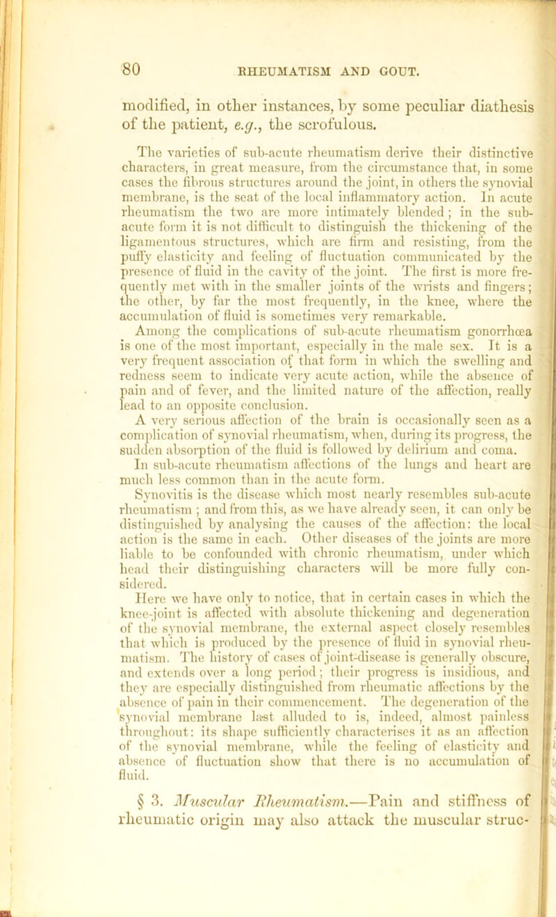 modified, in other instances, by some peculiar diathesis of the jiAtient, e.g., the scrofulous. Tlie vaiioties of sub-acute rheimiatism derive their distinctive characters, in great measure, from the circmnstance tliat, in some cases the fibrous structures around the joint, in others the synovial membrane, is the seat of the local inflammatory action. In acute rheumatism the two are more intimately blended; in the sub- acute form it is not difficult to distinguish the thickening of the ligamentous structures, which are firm and resisting, from the puH’y elasticity and feeling of fluctuation comimmicated b}’ the presence of fluid in the cavity of the joint. The first is more fre- quently met with in the smaller joints of the wrists and fingers; the other, by far the most frequently, in the knee, where the accumulation of fluid is sometimes very remarkable. Among the complications of sub-acute rheumatism gonorrhoea is one of the most important, especially in the male sex. It is a very frequent association of that form in which the swelling and redness seem to indicate very acute action, while the absence of pain and of fever, and the limited nature of the aflection, really lead to an opposite conclusion. A very serious aflection of the brain is occa.sionally seen as a complication of synovial rheumatism, when, during its progress, the sudden absoi-ption of the fluid is followed by delirium and coma. In sub-acute rheumatism afl'ections of the lungs and heart are much less common than in the acute fonn. Symovitis is the disease which most nearly resembles sub-acute rheumatism ; and from this, as we have already seen, it can only be distinguished by analysing the causes of the aflection: the local action is the same in each. Other diseases of the joints are more liable to be confounded with chronic rheumatism, under which head their distinguishing characters will be more fully con- sidered. Hero we have only to notice, that in certain cases in which the knee-joint is affected with absolute thickening and degeneration of the synovial membrane, the external aspect closely resembles that which is produced by the presence of fluid in synovial rheu- matism. The history of cases of joint-disease is generally obscure, and extends over a long period; their progress is insidious, and they are especially distingui.shed from rheumatic affections by the ab.seucc of pain in their commencement. The degeneration of the ’synovial membrane last alluded to is, indeed, almost painless throughout: its shape sufficiently characteri.scs it as an aflection of the synovial membrane, while the feeling of el.asticity and absence of fluctuation show that there is no accumulation of fluid. § 3. ]\hisc%dar J?het(malism.—Pain and stiffness of rlicumatic origin may also attack tiic muscular struc-