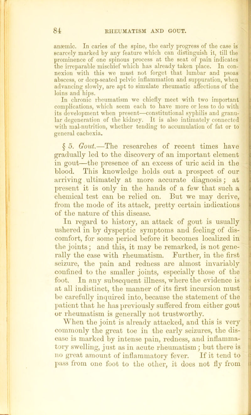 anfemic. In caries of the spine, the early progress of the case is scarcely marked by any feature which can distinguish it, till the prominence of one spinous process at the seat of pain indicates the irreparable mischief which has already taken place. In con- nexion with this we must not forget that lumbar and psoas abscess, or deep-seated pelvic inflammation and suppuration, when advancing slowly, are apt to simulate rheumatic affections of the loins and hips. In chronic rheumatism we chiefly meet with two important complications, which seem each to have more or less to do with its development when present—constitutional sj^rhilis and granu- lar degeneration of the kidney. It is also intimately connected with mal-nutrition, whether tending to accumulation of fat or to general cachexia. § 5. Gout.—The researches of recent times have gradually led to the discovery of an important element in gout—the presence of an excess of uric acid in the blood. This knowledge holds out a prospect of our arriving ultimately at more accurate diagnosis; at present it is only in the hands of a few that such a chemical test can be relied on. But we may derive, from the mode of its attack, pretty certain indications of the nature of this disease. In regard to history, an attack of gout is usually ushered in by dyspeptic symptoms and feeling of dis- comfort, for some period before it becomes localized in the joints; and this, it may be remarked, is not gene- rally the case with X’heumatism. Further, in the first seizure, the pain and redness are almost invariably confined to the smaller joints, especially those of the foot. In any subsequent illness, where the evidence is at all indistinct, the manner of its first incui’sion must be carefully inquired into, because the statement of the patient that he has previously suffered from either gout or rheumatism is generally not trustworthy. When the joint is already attacked, and this is very commonly the great toe in the early seizures, the dis- ease is mai’ked by intense pain, redness, and inflamma- tory swelling, just as in acute rheumatism ; but there is no great amount of inflammatory fever. If it tend to pass from one foot to the other, it does not fly from