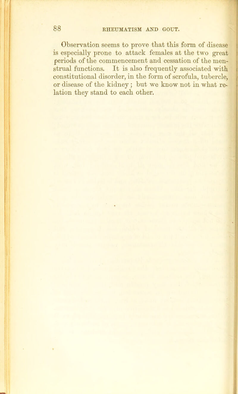 Observation seems to prove that this form of disease is especially prone to attack females at the two great periods of the commencement and cessation of the men- strual functions. It is also frequently associated with constitutional disorder, in the form of scrofula, tubercle, or disease of the kidney; but we know not in what re- lation they stand to each other.