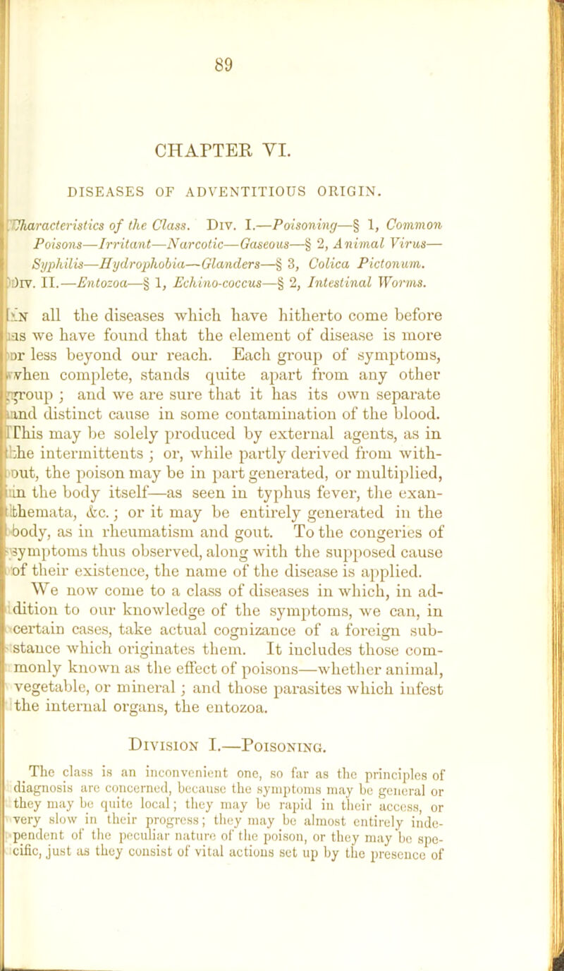 CHAPTER VI. DISEASES OF ADVENTITIOUS ORIGIN. Uharacteristics of the Class. Div. I.—Poisoning—§ 1, Common Poisons—Irritant—Narcotic—Gaseous—§ 2, Animal Virus— Syphilis—IIydroiilwhia—Glanders—§ 3, Colica Pictonum. )[)rv. II.—Entozoa-—■§ 1, Echino-coccus—§ 2, Intestinal Worms. 'In all tlie diseases wliicli have hitherto come before las we have found that the element of disease is more *^nr less beyond our reach. Each group of symptoms, complete, stands quite apart from any other ; and we are sure that it has its own separate land distinct cause in some contamination of the blood, rihis may be solely produced by external agents, as in :!:he intermittents ; or, while partly derived from with- out, the poison may be in part generated, or multi])lied, lin the body itself—as seen in typhus fever, the exan- ithemata, &c.; or it may be entirely generated in the ■body, as in rheumatism and gout. To the congei’ies of •'Symptoms thus observed, along with the supposed cause of their existence, the name of the disease is applied. We now come to a class of diseases in which, in ad- Idition to our knowledge of the symptoms, we can, in ’Certain cases, take actual cognizance of a foreign sub- ^ ' O O • stance which originates them. It includes those com- monly known as tlie effect of poisons—whether animal, vegetable, or mineral; and those parasites which infest the internal organs, the entozoa. _ The class is an inconvenient one, so far as the principles of diagnosis are concerned, because the symptoms may bo general or they may be quite local; they may bo rapid in their acc(!ss, or very slow in their progress; they may be almost entirely inde- pendent of the peculiar nature of the poison, or they may be spe- • icific, just as they consist of vital actions set up by the presence of Division I.—Poisoning.