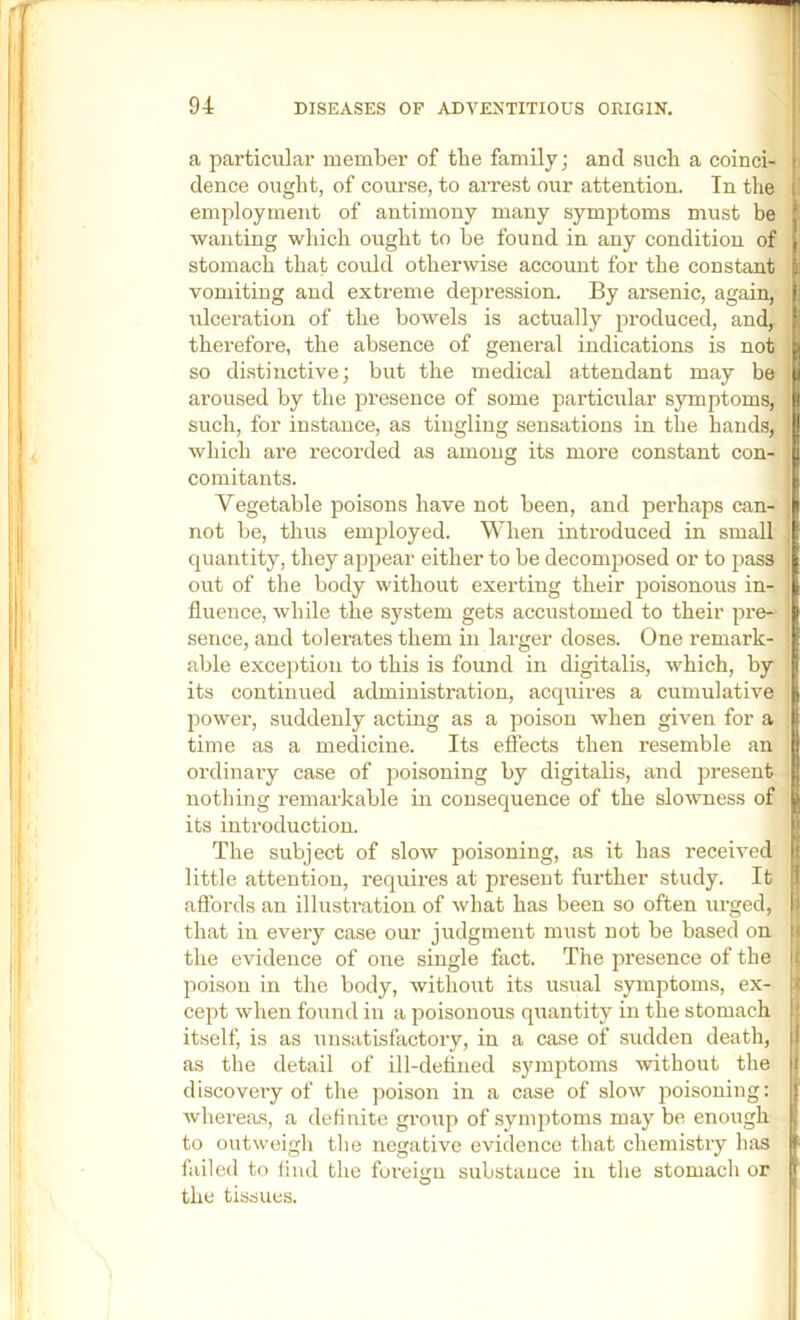 a particular member of the family; and sucli a coinci- dence ought, of course, to arrest our attention. In the employment of antimony many symptoms must be wanting which ought to be found in any condition of stomach that could otherwise account for the constant vomiting and extreme depression. By arsenic, again, ulceration of the bowels is actually produced, and, therefore, the absence of general indications is not so di.stinctive; but the medical attendant may be aroused by the presence of some particular symptoms, such, for instance, as tingling sensations in the hands, which are recorded as among its more constant con- comitants. Vegetable poisons have not been, and perhaps can- not be, thus employed. When introduced in small quantity, they appear either to be decomposed or to pass out of the body without exerting their poisonous in- fluence, while the system gets accustomed to their pre- sence, and tolerates them in larger doses. One remark- able excejition to this is found in digitalis, which, by its continued administration, acquires a cumulative power, suddenly acting as a poison when given for a time as a medicine. Its effects then resemble an ordinary case of poisoning by digitalis, and present nothing remarkable in consequence of the slowness of its introduction. The subject of slow poisoning, as it has received little attention, requires at present further study. It affords an illustration of what has been so often urged, that in every case our judgment must not be based on the evidence of one single fact. The presence of the poison in the body, without its u.sual symptoms, ex- cept when found in a poisonous quantity in the stomach itself, is as unsatisfactory, in a case of sudden death, as the detail of ill-detined s3unptoms without the discovery of the poison in a case of slow poisoning: whereas, a defluite group of symptoms may be enough to outweigli the negative evidence that chemistry has failed to lind the foreign substauce in the stomach or the tissues.