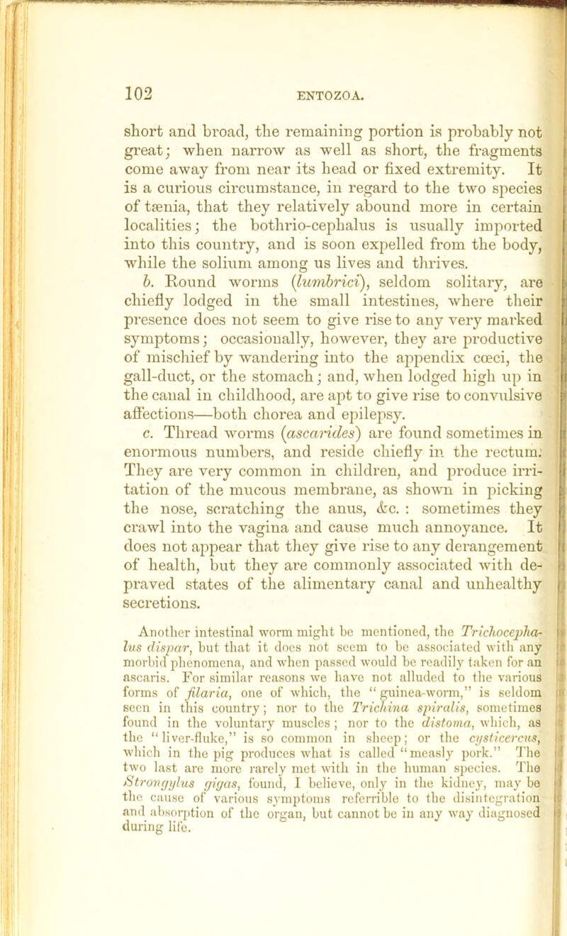 short and broad, the remaining portion is probably not gi'eat; when naiTow as well as short, the fragments come away from near its head or fixed extremity. It is a curious circumstance, in regard to the two species of tsenia, that they relatively abound more in certaia [ localities; the bothrio-cephalus is usually imported | into this country, and is soon expelled from the body, while the solium among us lives and thrives. h. Round worms (lumbrici), seldom solitary, are chiefly lodged in the small intestines, where their presence does not seem to give rise to any very marked h symptoms; occasionally, however, they are pi’oductive of mischief by wandering into the appendix cceci, the gall-duct, or the stomach; and, when lodged high up in the canal in childhood, are apt to give rise to convulsive afi’ections—both chorea and epilepsy. c. Tlu’ead worms {ascarides) are found sometimes in enormous numbers, and reside chiefly in the rectum; They are very common in children, and produce ii’ri- | tation of the mucous membraue, as sho^vn in picking I the nose, scratching the anus, <tc. : sometimes they I ci’awl into the vagina and cause much annoyance. It I does not appear that tliey give rise to any derangement I of health, but they ai’e commonly associated with de- I praved states of the alimentary canal and unhealthy I secretions. I Another intestinal worm miglit he mentioned, the Trichoceplia- || lus dispar, but that it does not seem to bo associated with any || morbid phenomena, and when pas.scd would be readily taken for an f ascaris. For similar reasons we have not alluded to the various i forms of filaria, one of which, the “ guinea-wonn,” is seldom seen in this country; nor to the Trichina spiralis, sometimes found in the voluntary muscles ; nor to the distoma, which, as the “liver-fluke,” is so common in sheep; or the cijsticercus, Avhich in the pig produces what is called “mea.sly pork.” The two last are more rarely met with in the human species. The I St rorujylus ffigas, found, 1 believe, only in the kidney, may bo ■ the cause of various symptoms rcferrible to the disintegration I and absorption of the organ, but cannot be in any way diagnosed I during life. I I