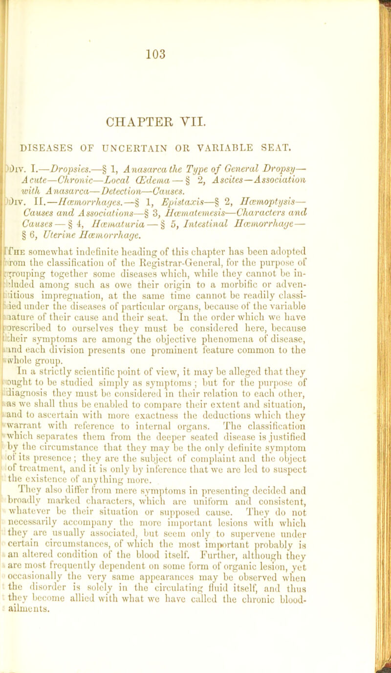 J ■( CHAPTER VII. DISEASES OF UNCERTAIN OR VARIABLE SEAT. Ji)iv. I.—Dropsies.—§ 1, Anasarca the Type of General Dropsy— Acute—Chronic—Local (Edema — § 2, Ascites—Association with A nasarca— Detection—Causes. ii)iv. II.—Hcemorrhayes.—g 1, Epistaxis—§ 2, ITcemoptysis— Causes and Associations—§ 3, Hiernatemesis—Characters and Causes — §4, llcematuria — § 5, Intestinal Ecemorrhaye— § 6, Uterine Ilceniorrhaye. If HE somewhat indefinite heading of this chapter has been adopted from the classification of the Registrar-General, for the purpose of n;rouping together some diseases which, while they cannot be in- ^'duded among such as owe their origin to a morbific or adven- [i'.itious impregnation, at the same time cannot be readily classi- ti ied under the diseases of particular organs, because of the variable [nature of their cause and their seat. In the order which we have tPrescribed to ourselves they must be considered here, because ^ :heir spnptoms are among the objective phenomena of disease, I*and each division presents one jirominent feature common to the k'fvhole group. In a strictly scientific point of view, it may be alleged that they 1 !0nght to be studied simply as symptoms ; but for the purpo.se of l.diagnosis they must bo considered in their relation to each oilier, !^as we shall thus be enabled to compare their extent and situation, t and to ascertain with more exactness the deductions which they '■warrant with reference to internal organs. The classification r‘which separates them from the deeper seated disease is justified  by the circumstance that they may be the only definite .symptom ‘ ot its presence; they are the subject of complaint and the object ' of treatment, and it is only by inference that we are led to suspect ' the existence of anything more. 'I hey also differ from mere symptoms in presenting decided and broadly marked characters, which are uniform and consistent, whatever be their situation or su])posed cause. They do not necessarily accompany the more important lesions with which they are usually associated, but seem only to supervene under certain circumstances, of which the most important probably is an altered condition of the blood itself. Further, although they ■ are most frequently dependent on some form of organic lesion, yet occasionally the very same appearances may be observed when t the disorder is solely in the circulating fluid itself, and thus they become allied with what we have called the chronic blood- aihneuts.