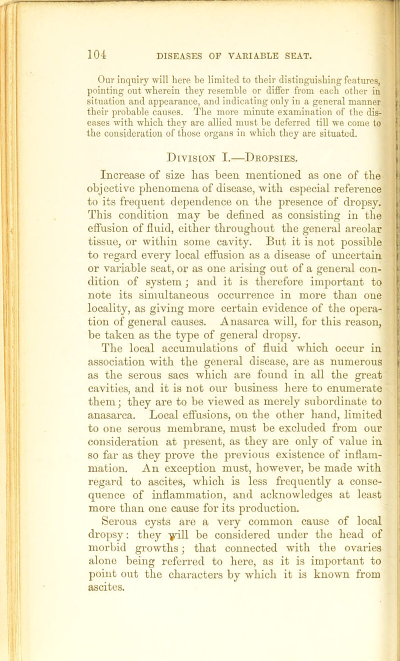 Our inquiry will here be limited to their distinguishing features, , pointing out wherein they resemble or differ from each other in j situation and appearance, and indicating only in a general manner |, their probable causes. The more minute examination of the dis- 1; eases with which they are allied must be deferred till we come to the consideration of those organs in which they are situated. Division I.—Dropsies. h Increase of size has been mentioned as one of the I obj ective phenomena of disease, with especial reference i to its frequent dependence on the presence of dropsy. i This condition may be defined as consisting in the I effusion of fluid, either throughout the general areolar ; tissue, or within some cavity. But it is not possible i to regard every local effusion as a disease of uncertain or variable seat, or as one arising out of a general con- dition of system ; and it is therefore imjiortant to note its simultaneous occiu’rence in more than one ■ locality, as giving more certain evidence of the opera- tion of general causes. Anasarca will, for this reason, be taken as the type of general dropsy. The local accumulations of fluid which occur in |i association with the general disease, are as numerous as the serous sacs which are found in all the great li cavities, and it is not our business here to enumerate > them; they are to be viewed as merely subordinate to anasarca. Local effusions, on the other hand, limited I to one serous membrane, must be excluded from our considei-ation at present, as they are only of value in so far as they prove the previous existence of inflam- mation. An exception must, however, be made with i| regard to ascites, which is less frequently a conse- ;i quence of inflammation, and acknowledges at least j more than one cause for its production. Serous cysts are a very common cause of local dropsy: they -i^dll be considered under the head of morbid growths; that connected with the ovaries alone being referred to here, as it is important to point out the characters by which it is known from ascites.