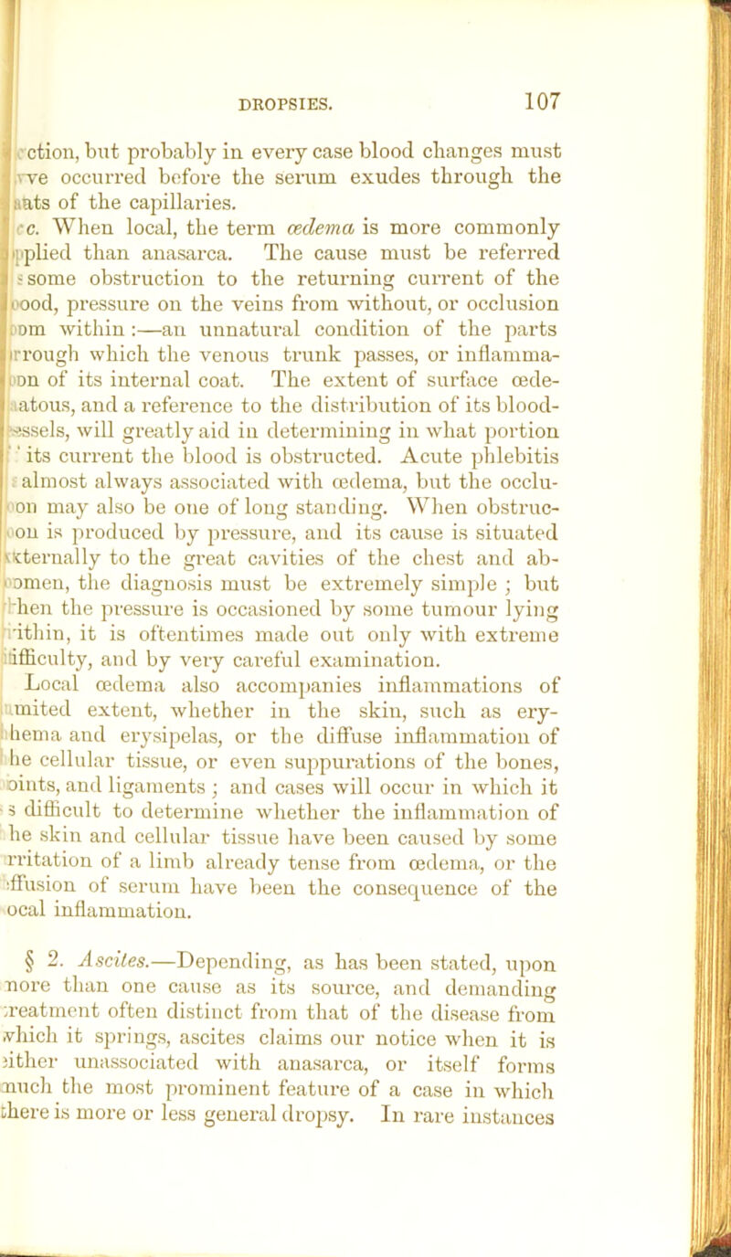 ■flection, but probably in every case blood changes must ^:.^-ve occurred before the serum exudes through the pHRts of the capillaries. p|fc. When local, the term oedema is more commonly ^i|iplied than anasarca. The cause must be referred 'I ? some obstruction to the returning current of the |iH)od, pressure on the veins from without, or occlusion Tiom within :—an unnatural condition of the parts irrough which the venous trunk passes, or inflamma- fion of its internal coat. The extent of surface cede- patous, and a reference to the distribution of its blood- vessels, will greatly aid in determining in what portion '' its current the blood is obstructed. Acute phlebitis ; almost always associated with oedema, but the occlu- I'on may also be one of long standing. When obstruc- joou is produced by pressure, and its cause is situated iMcternally to the gi-eat cavities of the chest and ab- eomeu, the diagnosis must be extremely simple ; but fHien the pressure is occasioned by some tumour lying .i'ithin, it is oftentimes made out only with extreme ifficulty, and by very careful examination. Local oedema also accompanies inflammations of [umited extent, whether in the skin, such as ery- liema and erysipelas, or the diffuse inflammation of I lie cellular tissue, or even suppurations of the bones, oiuts, and ligaments j and cases will occur in which it ■ 3 difficult to determine whether the inflammation of he skin and cellular tissue have been caused by some rritation of a limb already tense from oedema, or the iff'usion of serum have been the consequence of the ocal inflammation. § 2. Asciles.—Depending, as has been stated, upon nore than one cause as its source, and demanding ;reatment often distinct from that of the disease from vhich it springs, ascites claims our notice wdien it is jither unassociated with ana.sarca, or itself forms nnch the mo.st prominent feature of a case in which there is more or less general dropsy. In rare instances