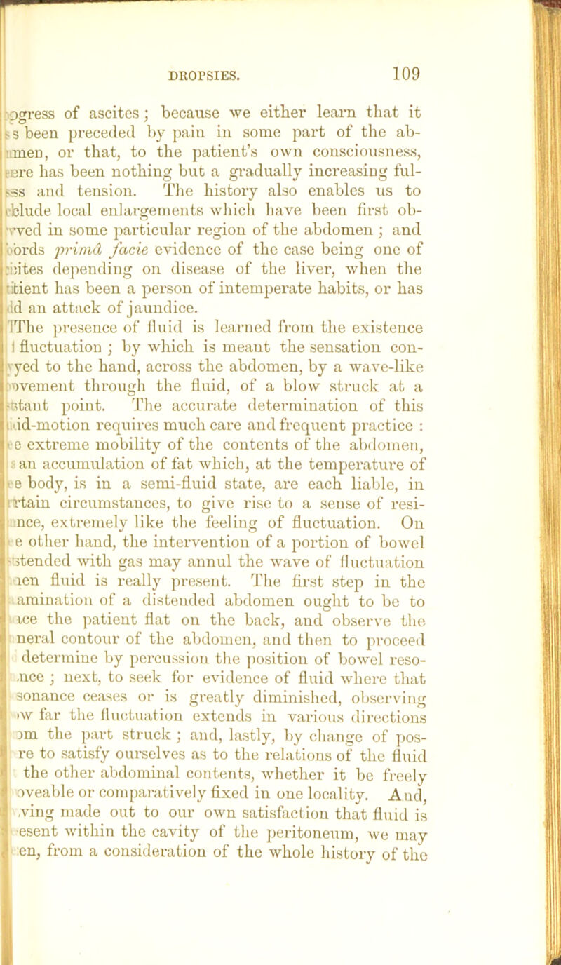 I .'pgress of ascites; because we either learn that it I ^ s been px-eceded by pain in some part of the ab- inmen, or that, to the patient’s own consciousness, tere has been nothing but a gi’adually incx’easiug ful- :b3s and tension. Tlie history also enables us to p'blude local enlax’gements which have been first ob- ;\wed in some particular i-egion of the abdomen ; and jixbrds piinid facie evidence of the case being one of ;i:ites depending on disease of the livei’, when the titient has been a person of intempei'ate habits, or has •Id an attack of jaundice. IThe presence of fluid is learned fi’om the existence I fluctuation ; by which is meant the sensation con- vyed to the hand, aci’oss the abdomen, by a wave-like ■avement through the fluid, of a blow struck at a .‘Gtaiit point. Tlie accuiute determination of this iidd-motion I’equires much cai’e and frequent practice : • e extreme mobility of the contents of the abdomen, 8 an accumulation of fat which, at the tempei’ature of I - e body, is in a semi-fluid state, ai’e each liable, in Ij'.rtain cii’cumstauces, to give rise to a sense of resi- i '.nee, exti-emely like the feeling of fluctuation. On t e other hand, the intervention of a portion of bowel •'stended with gas may annul the wave of fluctuation .'len fluid is I'eally present. The first step in the amination of a distended abdomen ought to be to * ice the patient flat on the back, and observe the |1 nei’al contour of the abdomen, and then to proceed I determine by percussion the position of bowel I'eso- .uce ; next, to seek for evidence of fluid where that sonance ceases or is gi-eatly diminished, observing iw far the fluctuation extends in various dii’ections Dm the part struck ; and, lastly, by change of pos- re to .satisfy oui'selves as to the relations of the fluid the otlier abdominal contents, whether it be freely oveable or comparatively fixed in one locality. And, .ving made out to our own satisfaction that fluid is esent within the cavity of the peritoneum, we may en, from a consideration of the whole history of the