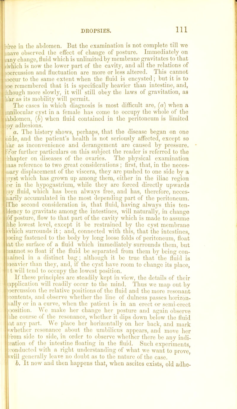 >'rec in the abilomen. But the examination is not complete till we i.aave observeil the effect of change of posture. Immediately on iriny change, fluid which is unlimited by membrane gravitates to that ilvhich is now the low'er part of the cavity, and all the relations of iioercussion and fluctuation are more or less altered. This cannot viccur to the same extent when the fluid is encysted; but it is to v3e remembered that it is specifically hea\der than intestine, and, ithough more slowly, it will still obey the laws of gravitation, as i'ar as its mobility will permit. The cases in which diagnosis is most difficult are, (a) when a innilocular cyst in a female has come to occupy the whole of the I'.ibdomen, (h) when fluid contained in the peritoneum is limited ipy adhesions. a. The history show’s, perhaps, that the disease began on one hide, and the patient’s health is not seriously affected, except so ,'ar as inconvenience and derangement are caused by pressure. ■'C’or urther particulars on this subject the reader is referred to the khapter on diseases of the ovaiies. The physical examination ■ iias reference to two great considerations ; first, that, in the neces- .uary displacement of the viscera, they arc pushed to one side by a cyst wbich has growm up among them, either in the iliac region ■ir in the hypogastrium, while they are forced directly upwards )y fluid, which has been ahvays free, and has, therefore, neces- •i.arily accumulated in the most depending part of the peritoneum, rrhe second consideration is, that fluid, having ahvays this ten- dency to gravitate among the intestines, will naturally, in change hf posture, flow’ to that part of the cavity which is made to assume hhe lowest level, except it be restrained by the cyst membrane fvhich surrounds it; and, connected w’ith this, that the intestines, ‘jeing fastened to the body by long loose folds of peritoneum, float lat the surface of a fluid wbich immediately surrounds them, but iannot so float if the fluid be separated from them by being con- .ained in a distinct bag; although it be true that the fluid is Meaner than they, and, if the cyst have room to change its place, 11 will tend to occupy the low’cst position. If these principles are steadily kept in new, the details of their application will readily occur to the mind. Thus w'e map out by Mercussiou the relative positions of the fluid and the more resonant '•.ontents, and observe whether the line of dulncss passes hoiizon- .ally or in a curve, w’hen the patient is in an erect or semi-erect )osition. We make her change her posture and again observe ■he course of the resonance, whether it dips dow’u below the fluid . it any part. We place her horizontally on her back, and mark -vhether resonance about the umbilicus appears, and move her rom side to side, in order to ohserve w’hether there be any indi- ;ation of the intestine floating in the fluid. Such experiments, ■onducted with a right understanding of what w’e w’ant to prove, »,vill generally leave no doubt as to tbe nature of the case. b. It now and then lia2)pcns that, when ascites exists, old adhe-