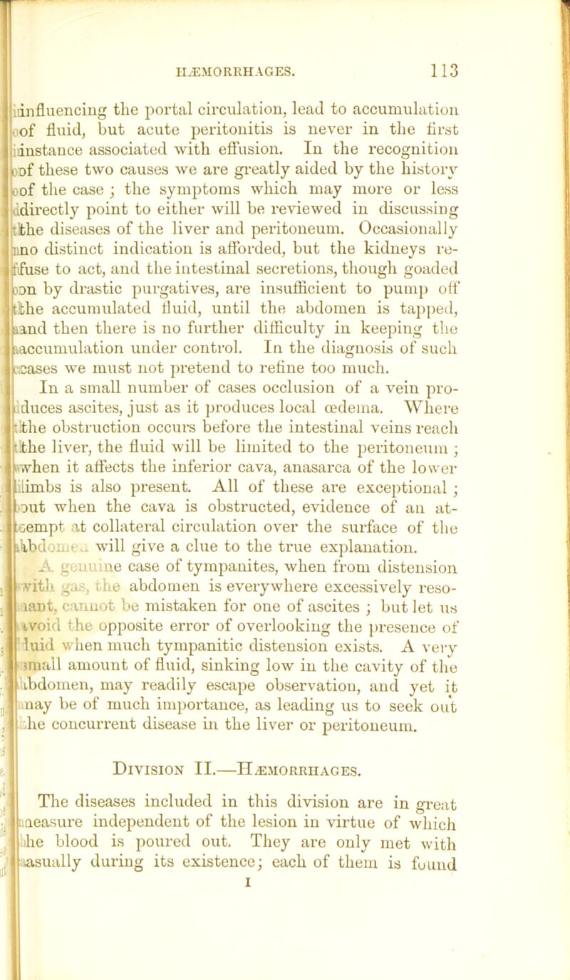 iiinfluenciug the portal circulation, lead to accumulation of fluid, but acute peritonitis is never in the first idnstance associated with effusion. In the recognition oof these two causes we are gi-eatly aided by the history oof the case ; the symptoms which may more or less idirectly point to either will be i-eviewed in discussing tithe diseases of the liver and peritoneum. Occasionally nno distinct indication is afforded, but the kidneys re- ffuse to act, and the intestinal secretions, though goaded Don by drastic purgatives, are insufficient to pump off tithe accumulated fluid, until the abdomen is tapped, land then there is no further difficulty in keeping the laccumulation under control. In the diagnosis of such :sases we must not pretend to refine too much. In a small number of cases occlusion of a vein pro- Iduces ascites, just as it produces local oedema. Where lithe obstruction occurs before the intestinal veins reach ithe liver, the fluid will be limited to the {peritoneum ; when it affects the inferior cava, anasarca of the lower ilimbs is also present. All of these are exceptional ; out when the cava is obstructed, evidence of an at- ;oempt at collatei-al circulation over the surface of the ilibdome.i will give a clue to the true explanation. A genuine case of tympanites, when from distension vith gas, the abdomen is everywhere excessively rese- ll laut, cannot be mistaken for one of ascites ; but let us ivoid the opposite error of overlooking the presence of luid when much tympanitic distension exists. A very i small amount of fluid, sinking low in the cavity of the Ubdomen, may readily escape observation, and yet it .nay be of much importance, as leading us to seek out ffie concurrent disease in the liver or peritoneum. Division II.—H.e.morrhages. The diseases included in this division are in great IiQeasure independent of the lesion in virtue of which ,ihe blood is poured out. They are only met with aasually during its existence; each of them is found