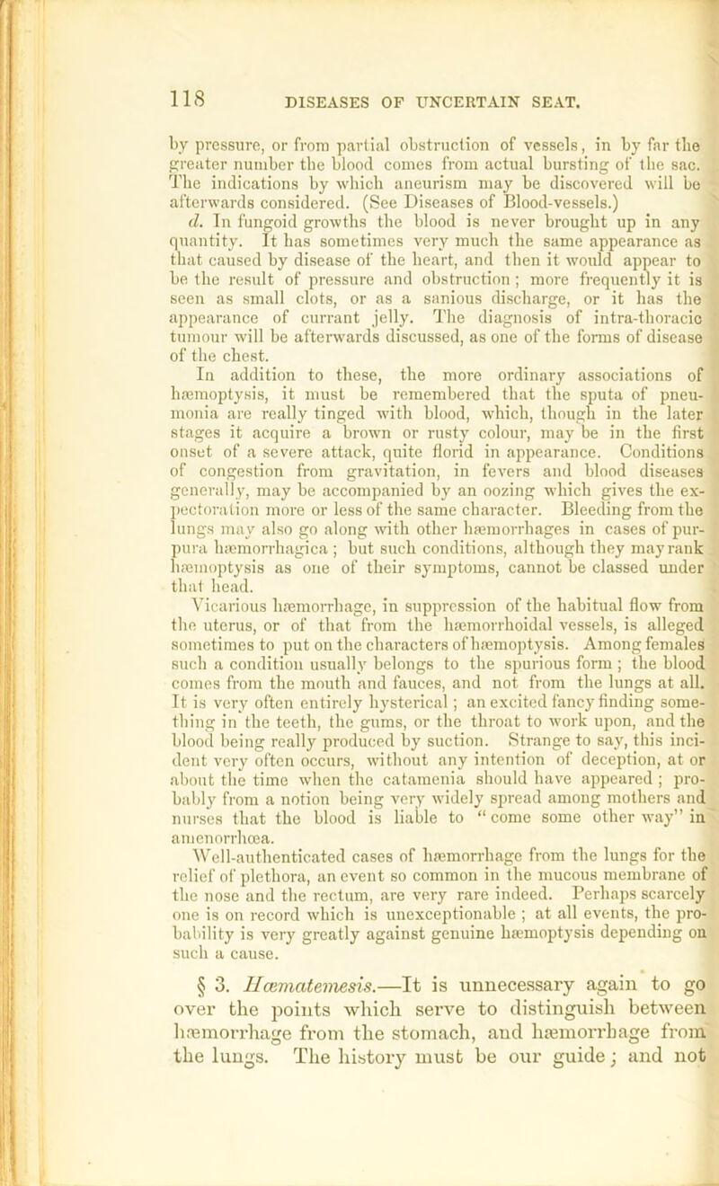 by pressure, or from partial obstruetion of vessels, in by far the greater number tbe blood comes from actual bursting of the sac. The indications by wbicli aneurism may be discovered will be afterwards considered. (See Diseases of Blood-vessels.) d. In fungoid growths tbe blood is never brought up in any quantity. It has sometimes very much the same appearance as that caused by disease of tbe heart, and then it woidd appear to be the result of pressure and obstruction ; more frequently it is seen as small clots, or as a sanious di.scharge, or it has the appearance of currant jelly. The diagnosis of intra-thoracic tumour will be afterwards discussed, as one of the forms of disease of the chest. In addition to these, the more ordinary associations of haemoptysis, it must be remembered that the sputa of pneu- monia are really tinged with blood, which, though in the later stages it acquire a brown or rusty colour, may be in the first onset of a severe attack, quite florid in appearance. Conditions of congestion from gravitation, in fevers and blood diseases generally, may be accompanied by an oozing which gives the ex- l)cctoration more or less of the same character. Bleeding from the lungs may also go along with other hajmorrhages in cases of pur- pura luemorrhagica ; but such conditions, although they may rank hmmoptysis as one of their symptoms, cannot be classed under that head. Vicarious hremorrhagc, in suppression of the habitual flow from the uterus, or of that from the hmmorrhoidal vessels, is alleged sometimes to put on the characters of haemoptysis. Among females such a condition usually belongs to tbe spurious form ; the blood comes from the mouth and fauces, and not from the lungs at all. It is very often entirely hysterical; an excited fancy finding some- thing in the teeth, the gums, or the throat to work upon, and the blood being really produced by suction. Strange to say, this inci- dent very often occurs, without any intention of deception, at or about tbe time when the catamenia should have appeared ; pro- bably from a notion being very widely spread among mothers and nurses that the blood is liable to “ come some other way” in amenorrhoea. Well-authenticated cases of hmmorrhage from the lungs for the relief of plethora, an event so common in the mucous membrane of the nose and the rectum, are very rare indeed. Perhaps scarcely one is on record which is unexceptionable ; at all events, the pro- bability is very greatly against genuine ha?moptysis depending on such a cause. § 3. Hceviatemesis.—It is unnecessary again to go over the points which serve to distinguish between h.-emorrhage from the stomach, and luemorrhage from the lungs. The history must be our guide; and not