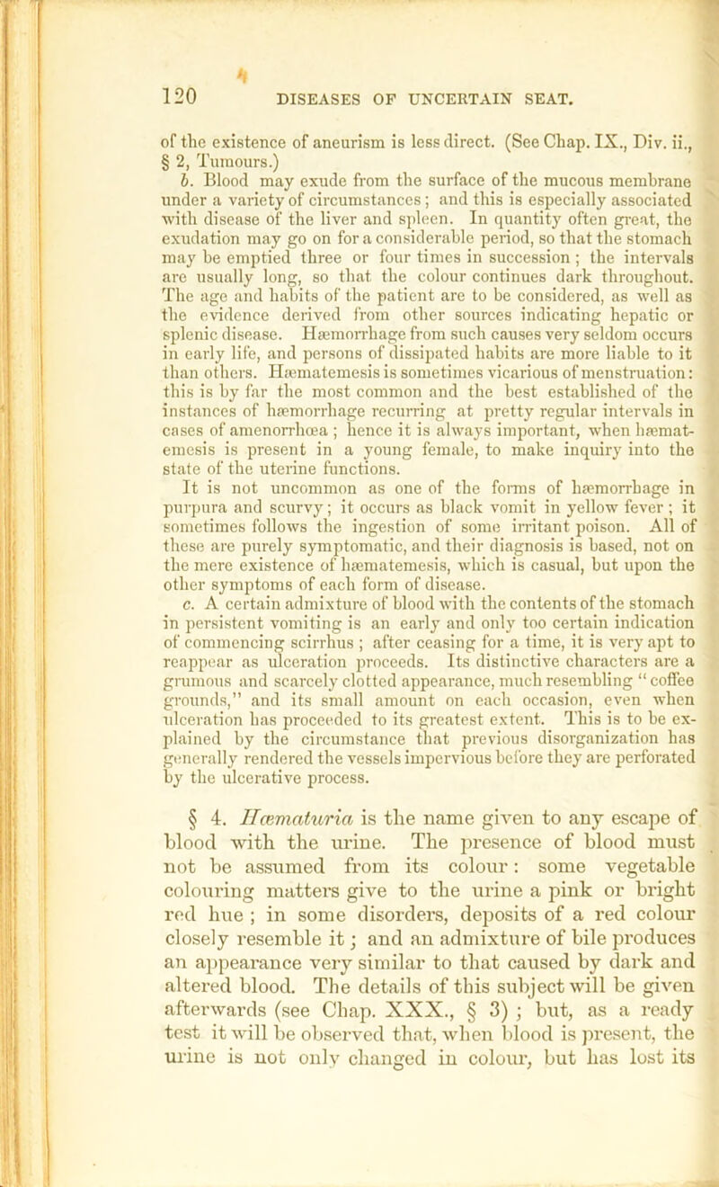 of the existence of aneurism is less direct. (See Chap. IX., Div. ii., § 2, Tumours.) 6. Blood may exude from the surface of the mucous membrane under a variety of circumstances; and this is especially associated with disease of the liver and spleen. In quantity often great, the exudation may go on for a considerable period, so that the stomach may be emptied three or four times in succession ; the intervals are usually long, so that the colour continues dark throughout. The age and habits of the patient are to be considered, as well as the evidence derived from other sources indicating hepatic or splenic disease. Haemon-hage from such causes very seldom occurs in early life, and persons of dissipated habits are more liable to it than others. Hiematemesis is sometimes vicarious of menstruation: this is by far the most common and the best established of the instances of haemorrhage recurring at pretty regular intervals in cases of amenorrhoea ; hence it is always important, when haemat- emesis is present in a young female, to make inquiry into the state of the uterine functions. It is not uncommon as one of the forms of haemorrhage in purpura and scurvy; it occurs as black vomit in yellow fever ; it sometimes follows the ingestion of some irritant poison. All of these are purely symptomatic, and their diagnosis is based, not on the mere existence of haematemesis, which is casual, but upon the other symptoms of each form of disease. c. A certain admixture of blood with the contents of the stomach in persistent vomiting is an early and onh' too certain indication of commencing scirrhus ; after ceasing for a time, it is very apt to reappear as ulceration proceeds. Its distinctive characters are a grumous and scarcely clotted appearance, much resembling “ coffee grounds,” and its small amount on each occasion, even when idceration has proceeded to its greatest extent. This is to be ex- plained by the circumstance that previous disorganization has gimerally rendered the vessels impervious before they are perforated by the ulcerative process. § 4. Ilcematuria is the name given to any escape of blood with the urine. The presence of blood must not be assumed from its colour: some vegetable colouring matters give to the urine a pink or bright red hue ; in some disorders, deposits of a red colour closely resemble it; and an admixture of bile produces an appearance very similar to that caused by dark and altered blood. The details of this subject will be given afterwards (see Chap. XXX., § 3) ; but, as a ready test it wdll be observed that, when blood is jiresent, the mine is not only changed in colour, but has lost its