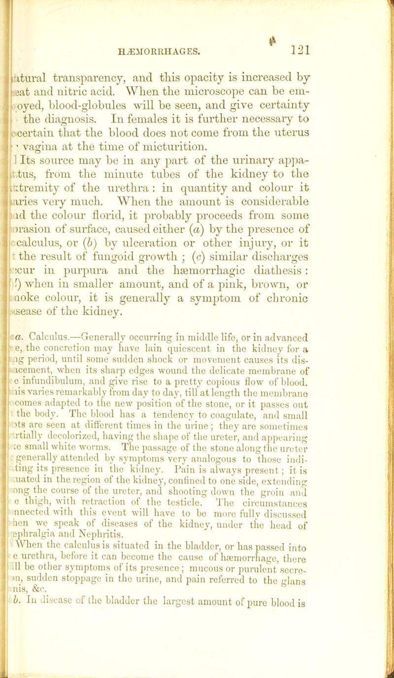 ititural transparency, and this opacity is increased by ‘.eat and nitric acid. When the microscope can be em- I'oyed, blood-globules -will be seen, and give certainty the diagnosis. In females it is further necessary to L-icertain that the blood does not come from the uterus f • vagina at the time of micturition. 1 Its source may be in any part of the urinary ajjjia- It.tus, from the minute tubes of the kichrey to the ptremity of the urethra : in quantity and colour it Uiles very much. When the amount is considerable i id the colour florid, it probably proceeds from some '■orasion of surface, caused either (a) by the presence of i; calculus, or (6) by ulceration or other injury, or it t the result of fungoid growth ; (c) similar discharges i'icur in purpura and the haemorrhagic diathesis: !) when in smaller amount, and of a pink, brown, or I Qoke colour, it is generally a symptom of chronic insease of the kidney. '■ a. Calculus.—Generally occurring in mitldle life, or in advanced f e, the concretion may have Iain quiescent in the kidney for a I -ig period, until some sudden shock or movement causes its dis- i.acement, when its sharp edges wound the delicate membrane of - e infundibulum, and give rise to a pretty copious flow of blood, lis varies remarkably from day to day, till at length the membrano ■comes adapted to the new position of the stone, or it passes out the body. The blood has a tendency to coagulate, and small i its are seen at different times in the urine ; they are sometimc.s I '.rtially decolorized, having the shape of the ureter, and appearing ■ ce small white worms. The passage of the stone along the ureter . generally attended by symptoms very analogous to those indi- ting its presence in the kidney. Pain is always present; it is mated in the region of the kidney, confined to one side, extending ong the course of the ureter, and shooting down the groin and e thigh, with retraction of the testicle, d'he circumstances nnectcd with this event will have to be moi*e fidlv discussed hen we speak of diseases of the kidney, under the head of ephralgia and Nephritis. ^\^len the calculus is situated in the bladder, or has passed into e urethra, before it can become the cause of Inemorrhagc, there 11 be other symptoms of its presence; mucous or purulent secre- >n, sudden stoppage in the urine, and pain referred to the glans nis, &c. d. In disease of the bladder the largest amount of pure blood is