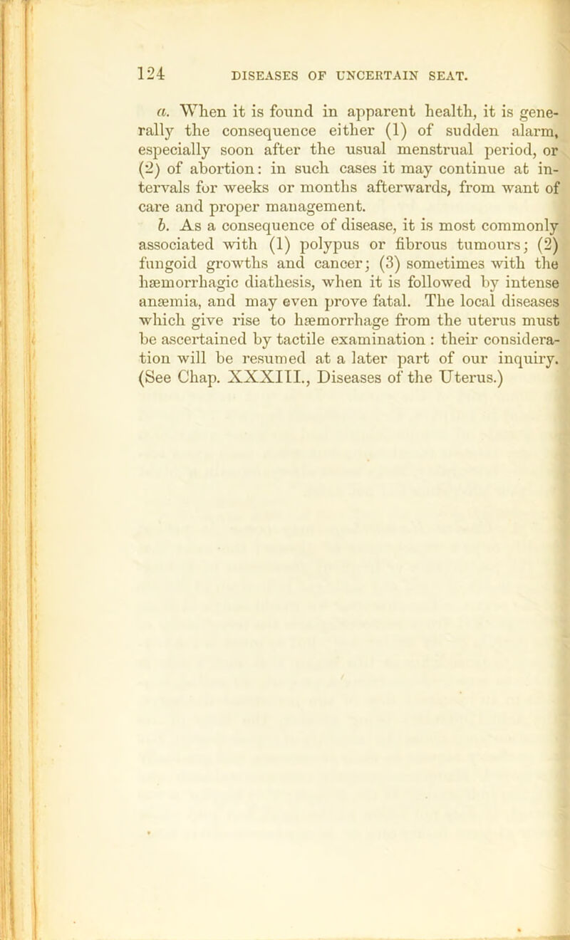 a. When it is found in apparent health, it is gene- rally the consequence either (1) of sudden alarm, especially soon after the usual menstrual period, or^^ (2) of abortion: in such cases it may continue at in- tervals for weeks or months afterwards, from want of care and proper management. b. As a consequence of disease, it is most commonly associated with (1) polypus or fibrous tumours; (2)? fungoid growths and cancer; (3) sometimes with the . haemorrhagic diathesis, when it is followed by intense ■ anaemia, and may even prove fatal. The local diseases which give rise to haemorrhage from the uterus must he ascertained by tactile examination : theii* considera- tion will be resumed at a later part of our inquiry. (See Chap. XXXIII., Diseases of the Uterus.)