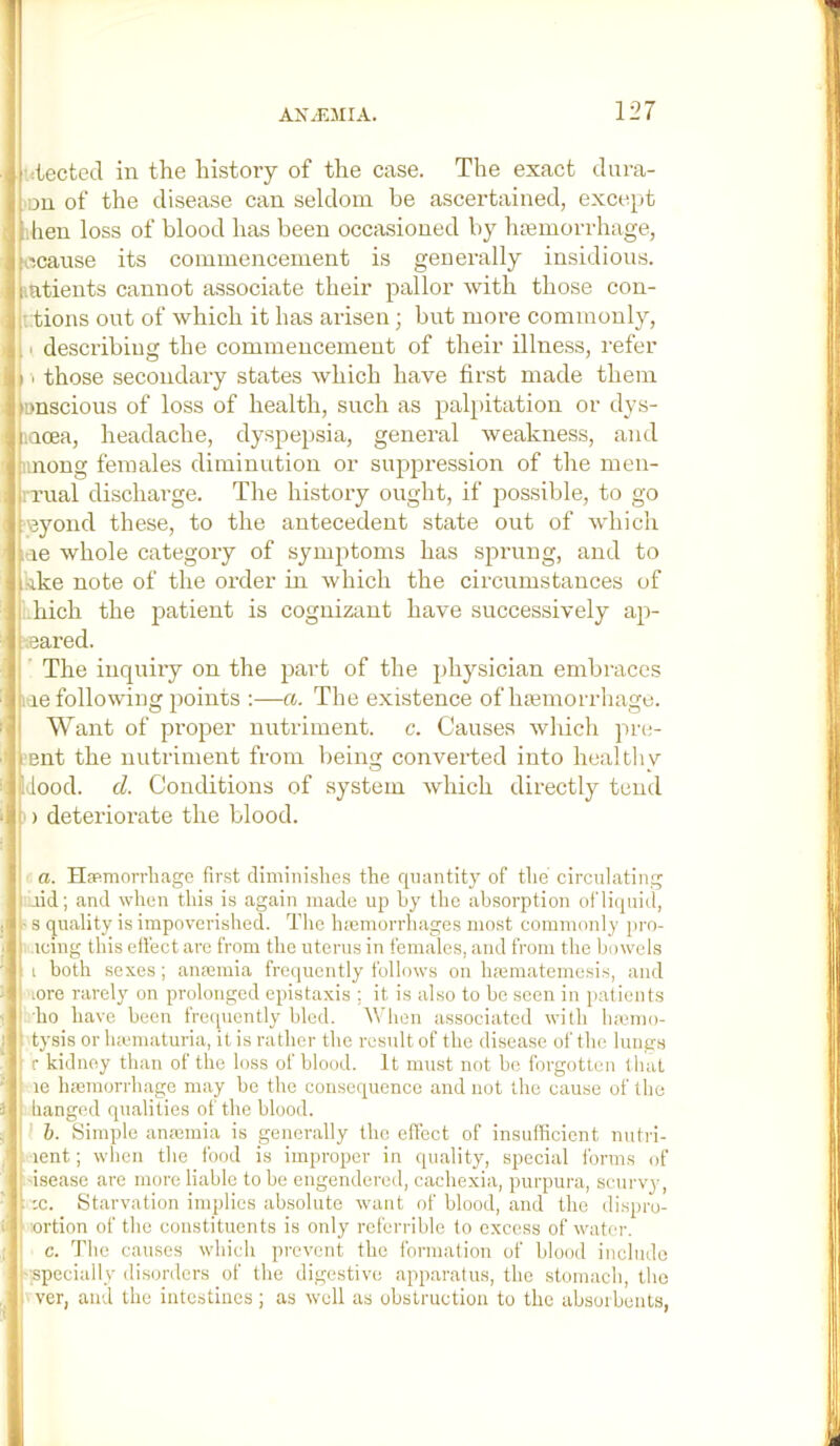 •itected in the history of the case. The exact Jura- on of the disease can seldom be ascertained, except •'hen loss of blood has been occasioned by hajmorrhage, .ocause its commencement is generally insidious, i.atients cannot associate their pallor with those con- (i.tions out of which it has arisen; but more commonly, 11 describing the commencement of their illness, refer I those secondary states which have first made them iDDScious of loss of health, such as palpitation or dys- laoea, headache, dyspepsia, general weakness, and iinong females diminution or suppression of the men- rrual discharge. The history ought, if possible, to go eyond these, to the antecedent state out of which me whole category of symptoms has sprung, and to ^lke note of the order in Avhich the circumstances of .hich the patient is cognizant have successively ap- eared. ’ The inquiry on the part of the physician embraces lae following points ;—a. The existence of hemorrhage. Want of proper nutriment, c. Causes which pre- i'Bnt the nutriment from being converted into healtliv Idood. d. Conditions of system which directly tend [i) deteriorate the blood. I ■ a. HsRmorrliage first diminishes the quantity of the circulating I .lid; and when this is again made up by the absorption oni(|uid, ' s quality is impoverished. The lueniorrhages most commonly jiro- icing this effect are from the uterus in females, and from the bowels i both sexes ; anannia frequently follows on hmmatemesis, and Hore rarely on prolonged epistaxis ; it is also to be seen in patients I ho have been frecpiently bled, ^^’hen associated with hamio- t tysis or luematuria, it is rather the result of the disease of the lungs : r kidney than of the loss of blood. It must not be forgotten that ‘ le Inemorrhage may be the consequence and not the cause of the ■ hanged qualities of the blood. I &. Simple anannia is generally the effect of insufficient nutri- lent; when the food is improper in quality, special forms of ; isease are more liable to be engendered, cachexia, purpura, scurvy, :c. Starvation implies absolute want of blood, and the dispro- I 'ortion of the constituents is only rcferrible to excess of water. ' c. The causes which prevent the formation of blood include I'Spccially disorders of the digestive apparatus, the stomach, the I ver, and the intestines; as well as obstruction to the absorbents,