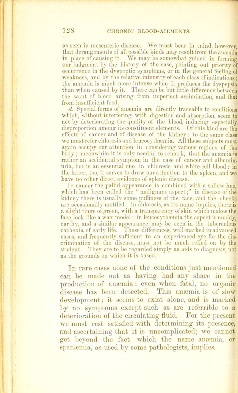 as seen in mesenteric disease. We must bear in mind, however, that derangements of all possible kinds may result from the anaunia in place of causing it. We may be somewhat guided in forming our judgment by the history of the case, pointing out priority of occurrence in the dyspeptic symptoms, or in the general feeling of weakness, and by the relative intensity of each class of indications; the anamiia is much more intense when it produces the dyspepsia than when caused by it. There can be but little difference between the want of blood arising from imperfect assimilation, and that from insufficient food. d. Special forms of anaemia are directly traceable to conditions which, without interfering with digestion and absorption, seem to act by deteriorating the quality of the blood, inducing especially disproportion among its constituent elements. Of this kind are the effects of cancer and of disease of the kidney : to the same class we must refer chlorosis and leucocytha?mia. All these subjects must again occupy our attention in considering various regions of the body ; meanwhile it is only needful to remark, that the anmmia is rather an accidental symptom in the case of cancer and albumin- uria, but is an essential one in chlorosis and white-cell blood : in the latter, too, it serves to draw our attention to the spleen, and we have no other direct evidence of splenic disease. In cancer the pallid appearance is combined with a sallow hue, which has been called the “malignant aspect;” in disease of the kidney there is usually some puffiness of the face, and the cheeks are occasionally mottled ; in chlorosis, as its name implies, there is a slight tinge of green, with a transparency of skin which makes the face look like a wax model; in leucocythaiinia the aspect is muddy, earthy, and a similar appearance may be seen in the tuberculous cachexia of early life. These differences, well-marked in advanced cases, and frequently sufficient to an experienced eye for the dis- crimination of the disease, must not be much relied on by the student. They are to be regarded simply as aids to diagnosis, not as the grounds on which it is based. In rare cases none of the conditions just mentioned can be made out as having had any share in tlie production of ana?mia : even when fatal, no organic disease has been detected. This antemia is of slow development; it seems to exist alone, and is marked by no symptoms except such as are referrible to a deterioration of the circulating fluid. For the present Ave must rest satisfied xvith determining its presence, and ascertaining that it is uncomplicated; xve cannot get beyond the fact xvliich the name amemia, or si^ansemia, as used by some pathologists, implies.