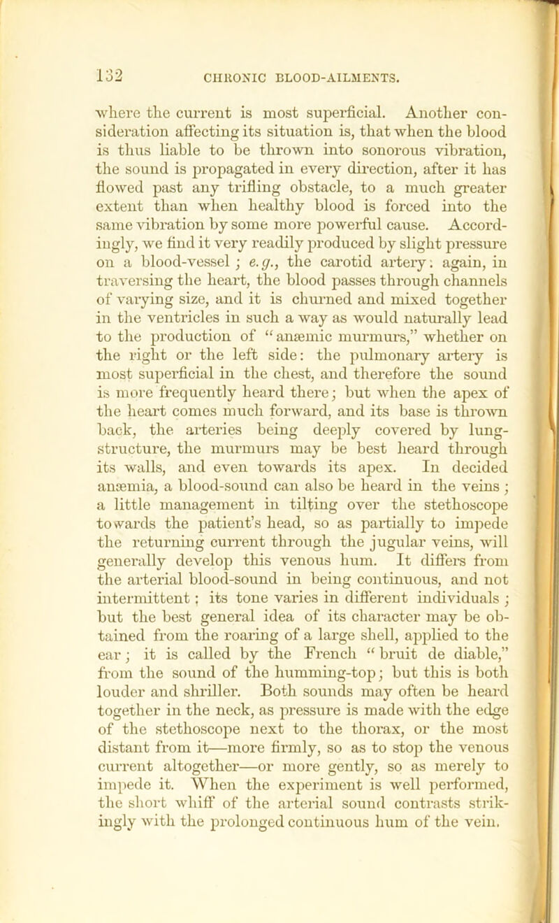 5 where the current is most superficial. Another con- sideration affecting its situation is, that when the blood is thus liable to be thrown into sonorous vibration, the sound is propagated in every dii’ection, after it has flowed past any trifling obstacle, to a much greater extent than when healthy blood is forced into the same vibration by some more powerful cause. Accord- ingly, we find it very readily produced by slight pressure on a blood-vessel ; e.g., the carotid arteiy; again, in traversing the heart, the blood passes through channels of varying size, and it is chuimed and mixed together in the ventricles in such a way as would natm-ally lead to the production of “ amemic mvu'murs,” whether on the right or the left side: the pulmonary artery is most superficial in the chest, and therefore the sound is more frequently heard there; but when the apex of the heart comes much forward, and its base is thro’svn back, the arteries being deeply covered by lung- structure, the murmurs may be best heard through its walls, and even towai’ds its apex. In decided antemia, a blood-sound can also be heard in the veins ; a little management in tilting over the stethoscope toNvards the patient’s head, so as partially to impede the returning current through the jugular veins, will generally develop this venous hum. It diffei’s from the arterial blood-sound in being continuous, and not intermittent; its tone varies in difierent individuals ; but the best general idea of its chai-acter may be ob- tained from the roaring of a large shell, applied to the ear; it is called by the French “ bruit de diable,” from the sound of the humming-top; but this is both louder and sliriller. Both sounds may often be heard together in the neck, as pressure is made with the edge of the stethoscope next to the thorax, or the most distant from it—more firmly, so as to stop the venous current altogether—or more gently, so as merely to impede it. When the exj^eriment is well performed, the short whiff of the arterial sotmd contrasts strik- ingly with the prolonged continuous hum of the vein.