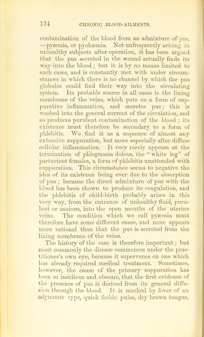 contamination of tlie blood from an admixture of pus, —pyminia, or pyohiemia. Not unfrequently arising in unhealthy subjects after operation, it has been argued that the pus secreted in the wound actually finds its way into the blood ; but it is by no means limited to such cases, and is constantly met with under circum- stances in which there is no channel by which the pus globules could find their way into the circulating system. Its probable source in all cases is the lining membrane of the veins, which puts on a form of sup- purative inflammation, and secretes pus; this is washed into the general current of the circulation, and so produces purulent contamination of the blood ; its existence must therefore be secondary to a form of phlebitis. We find it as a sequence of almost any extensive suppuration, but more especially after diffuse cellular inflammation. It very rarely appeal’s at the termination of phlegmasia dolens, the “ white leg” of parturient females, a form of phlebitis unattended with suppuration. This circumstance seems to negative the idea of its existence being ever due to the absorption of pus ; because the dii’ect admixture of pus with the blood has been shown to produce its coagulation, and the phlebitis of child-birth probably arises in this very way, from the entrance of unhealthy fluid, puru- lent or sanious, into the open mouths of the uterine veins. The condition which we call pycemia must therefore have some different cause, and none apjiears more rational than that the jius is secreted from the lining membrane of the veins. The history of the case is therefore important; but most commonly the disease commences under the prac- titioner’s own eye, because it supervenes on one Avhich has already required medical treatment. Sometimes, however, the cause of the primary supjniration has been so insidious and obscure, that the first evidence of the presence of pus is derived from its general diffu- sion tlirough the blood. It is marked by fever of an ad}’namic type, quick feeble pulse, dry brown tongue.