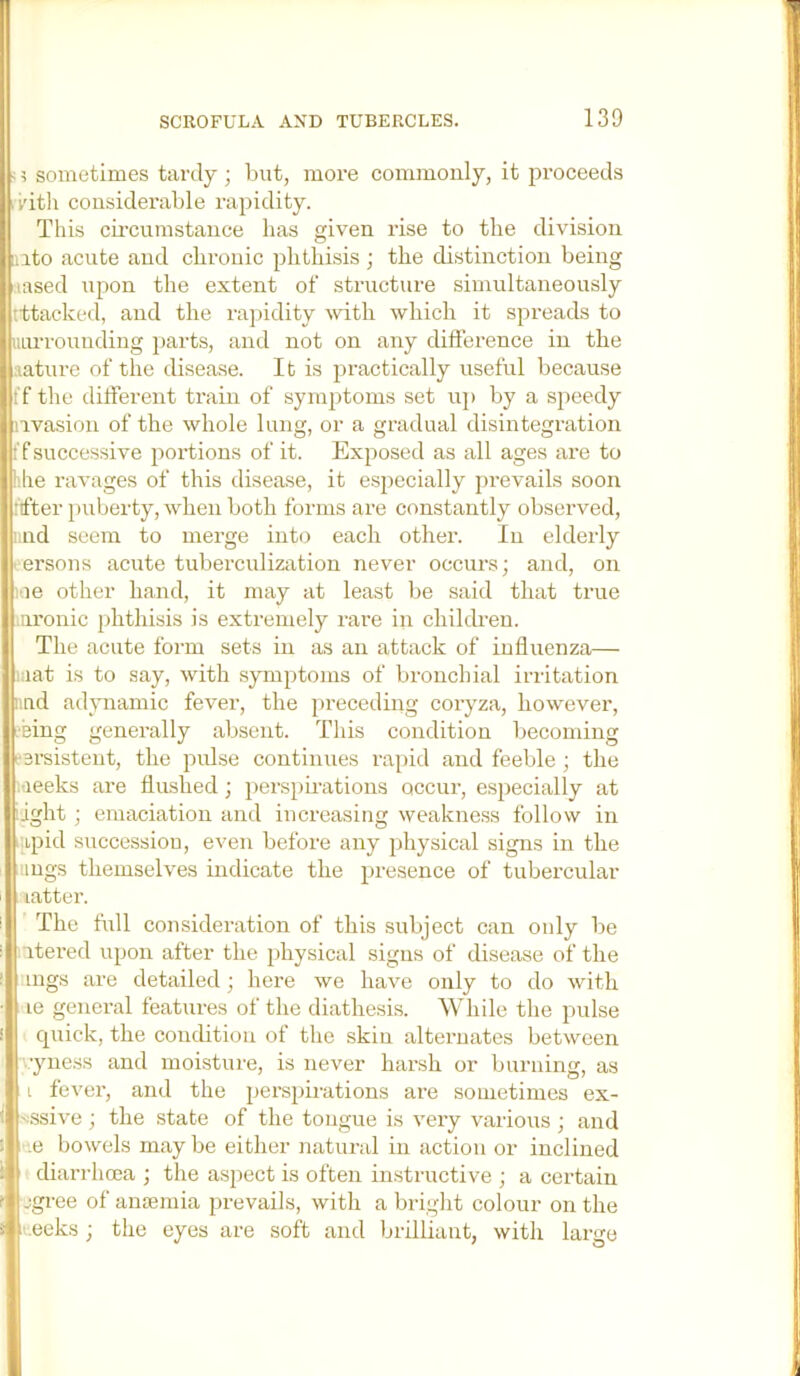 ; 5 sometimes tardy; but, more commonly, it pi’oceeds iv'itli considerable rapidity. This cii’cumstance has given rise to the division into acute and cbrouic phthisis ; the distinction being ■.lased upon the extent of structure simultaneously ittacked, and the ra]:)idity with which it spreads to iiiu'rounding parts, and not on any difference in the aatiu’e of the disease. It is practically useful because ff the different train of symptoms set u]> by a speedy nvasion of the whole lung, or a gradual disintegration ff successive portions of it. Exposed as all ages are to hhe ravages of this disease, it especially prevails soon lifter puberty, when both forms are constantly observed, und seem to merge into each other. In elderly ' ersons acute tuberculization never occurs; and, on lue other hand, it may at least be said that true nronic ]dithisis is extremely rare in chihh’en. The acute form sets in as an attack of influenza— laat is to say, with symptoms of bronchial irritation iind adynamic fever, the preceding coryza, however, I'Bing generally absent. This condition becoming fsrsistent, the pidse continues rapid and feeble ; the Sleeks are flushed; perspii-ations occur, especially at !ight; emaciation and increasing weakness follow in ■ipid succession, even before any physical signs in the lings themselves indicate the presence of tubercular latter. The full consideration of this subject can only be itered upon after the physical signs of disease of the mgs are detailed; here we have only to do with , le general features of the diathesis. While the pulse cpiick, the condition of the skin alternates between •yness and moisture, is never harsh or burning, as i fever, and the pers^iirations are sometimes ex- 'Ssive; the .state of the tongue is very vaiious; and e bowels may be either natural in action or inclined diarrhoea ; the aspect is often instructive ; a certain jgree of anannia prevails, with a bright colour on the . .eeks ; the eyes are soft and brilliant, with large