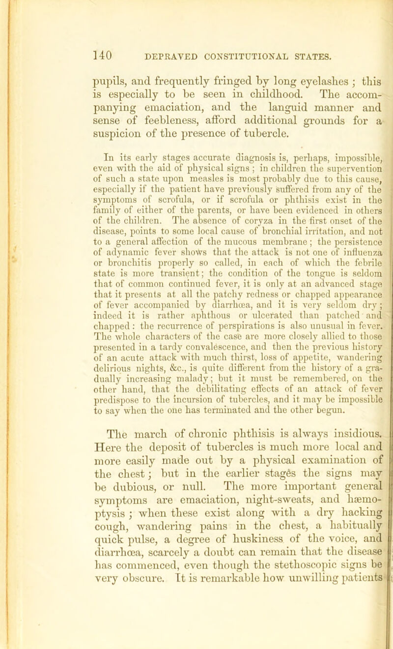 pupils, and frequently fringed by long eyelashes ; this is especially to be seen in childhood. The accom- panying emaciation, and the languid manner and sense of feebleness, afibrd additional grounds for a suspicion of the presence of tubercle. In its earlj' stages accurate diagnosis is, perhaps, impossible, even with the aid of physical signs ; in children the supervention of such a state upon measles is most probably due to this cause, especially if the patient have previously suffered from any of the symptoms of scrofula, or if scrofula or phthisis exist in the family of either of the parents, or have been evidenced in others of the children. The absence of coryza in the first onset of the disease, points to some local cause of bronchial irritation, and not to a general affection of the mucous membrane ; the persistence of adynamic fever sho^^s that the attack is not one of influenza or bronchitis properly so called, in each of which the febrile state is more transient; the condition of the tongue is seldom ' that of common continued fever, it is only at an advanced stage that it presents at all the patchy redness or chapped appearance of fever accompanied by diarrhoea, and it is very seldom dry; indeed it is rather aphthous or ulcerated than patched and chapped : the recurrence of perspirations is also unusual in fever. The whole characters of the case are more closely allied to those presented in a tardy convalescence, and then the previous history of an acute attack with much thirst, loss of appetite, \vandering delirious nights, &c., is quite different from the history of a gra- dually increasing malady; but it must be remembered, on the other hand, that the debilitating effects of an attack of fever predispose to the incursion of tubercles, and it may be impossible to say when the one has terminated and the other begun. Tile marcb of cbronic pbtbisis is always insidious. Here tlie deposit of tubercles is much more local and I more easily made out by a physical examination of II the chest; but in the earlier stages the signs may U be dubious, or null. The more important general | symptoms are emaciation, night-sweats, and haemo- j| ptysis ; when these exist along with a dry hacking Q cough, wandering pains in the chest, a habitually I quick pulse, a degree of huskiness of the voice, and diarrhoea, scarcely a doubt can remain that the disease has commenced, even though the stethoscopic signs be very obscure. It is remarkable how unwilling patients