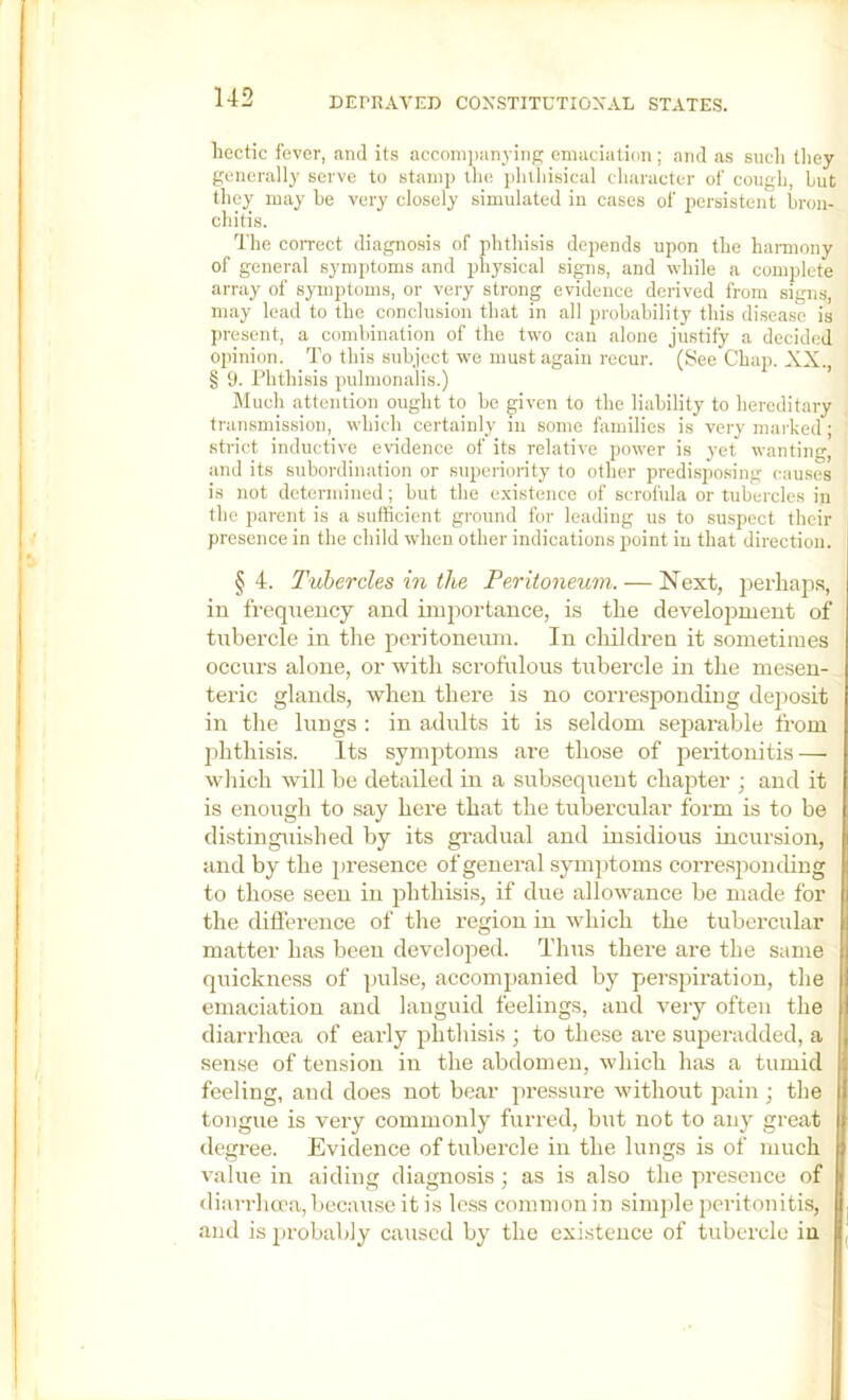 hectic fever, and its accoinimnying emaciation; and as sncli tliey generally serve to stamp the pliiliisical character of cough, but they may he very closely simulated in cases of persistent bron- chitis. The correct diagnosis of phthisis depends upon the hamiony of general symptoms and physical signs, and while a complete array of symptoms, or very strong evidence derived from signs, may lead to the conclusion that in all probability this disease is ])resent, a combination of the two can alone justify a decided opinion. To this subject we must again recur. (See Chap. XX., § 9. Phthisis pulmonalis.) ]\Iuch attention ought to be given to the liability to hereditary transmission, which certainly in some families is very marked; strict inductive e\ndence of its relative power is yet wanting, and its subordination or superionty’ to other predisposing causes is not determined; but the existence of scrofula or tubercles in the parent is a sufficient ground for leading us to suspect their presence in the child when other indications point in that direction. §4. Tubercles in the Peritoneum. — Next, jieidiaps, in frequency and importance, is the development of tubercle in the peritoneum. In cliildren it sometimes occurs alone, or with scrofulous tubercle in the mesen- teric glands, when there is no corresponding de])Osit in the lungs : in adults it is seldom separable from lihthisis. Its symptoms are those of peritonitis — which will be detailed in a subsequent chapter ; and it is enough to say here that the tubercular form is to be distinguished by its gi-adual and insidious incursion, and by the presence of general symptoms corresjionthng to those seen in iihthisi.s, if due allowance be made for the difference of the region in which the tubercular matter has been developed. Thus there are the same quickness of pulse, accompanied by perspiration, the emaciation and languid feelings, and very often the diarrhcea of early phthisis ; to these are superadded, a sense of tension in the abdomen, which has a tumid feeling, and does not bear pressure without pain ; the tongue is very commonly furred, but not to any great degree. Evidence of tubercle in the lungs is of much value in aiding diagnosis; as is also the presence of diarrhcea, because it is less common in simjde peritonitis, and is probably caused by the existence of tubercle in