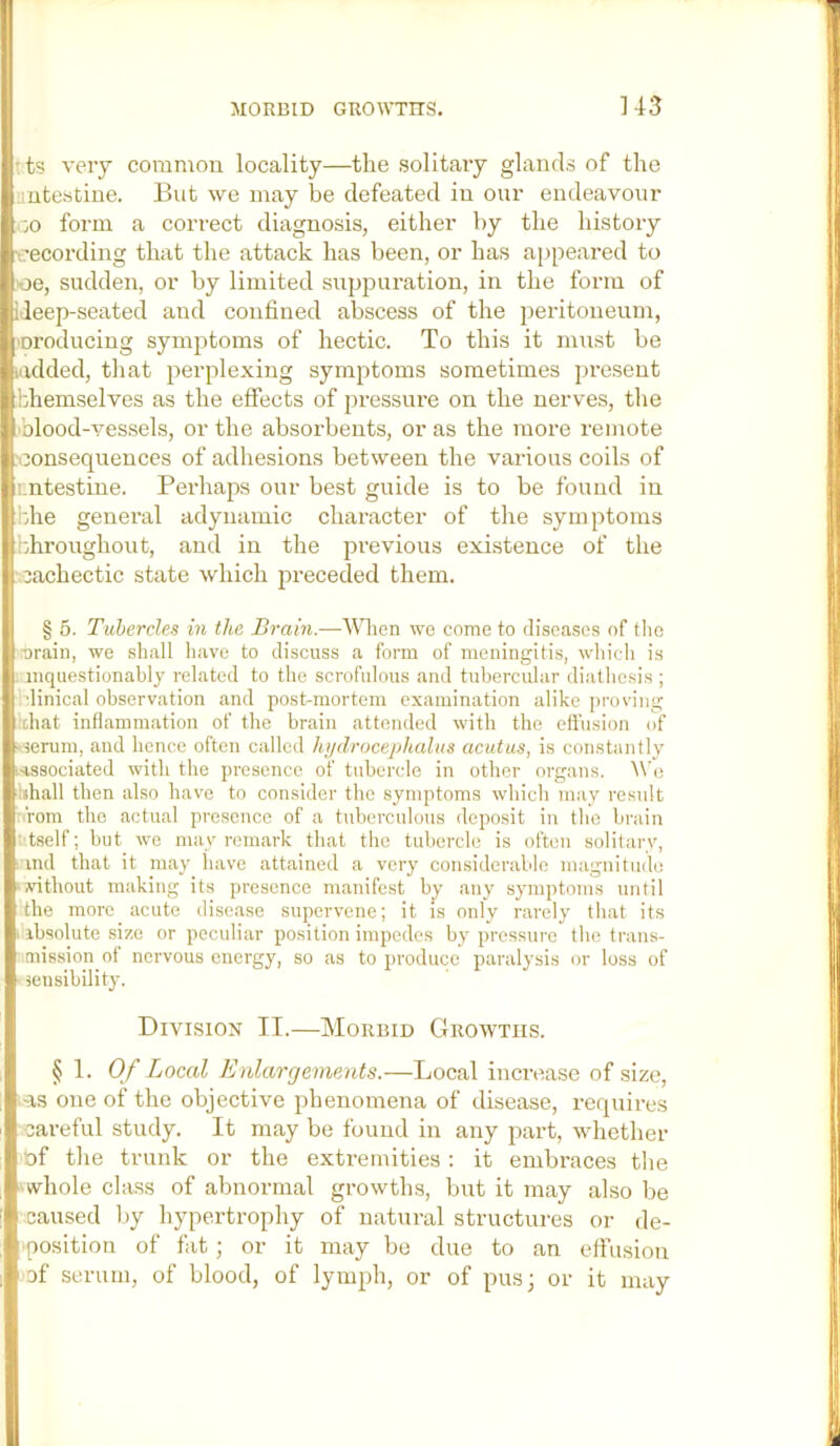 ?ts very common locality—the solitary glands of the uutestine. But we may be defeated in our endeavour ■jO form a correct diagnosis, either by the history recording that the attack has been, or has appeared to oe, sudden, or by limited suppuration, in the form of ileep-seated and confined abscess of the peidtoneum, ■oroducing symptoms of hectic. To this it must be ludded, that perplexing symptoms sometimes present hhemselves as the effects of pressure on the nerves, the .'blood-vessels, or the absorbents, or as the more remote .'oonsequences of adhesions between the various coils of rntestine. Perhaps our best guide is to be found in bhe general adynamic character of the symptoms hhroughout, and in the previous existence of the .cachectic state which preceded them. § 5. Tubercles in the Brain.—^^^len we come to diseases of tlie r)rain, we shall have to discuss a form of meningitis, wliicli is . anquestionablj related to the scrofulous and tubercular diatlicsis ; idinical observation and post-mortem examination alike i)roving ixhat inflammation of the brain attended with the effusion of j-serum, and hence often called hydrocephalus acutus, is constantly i-issociated with the presence of tiiherclo in other organs. Wo hhall then also have to consider the symptoms which may result ■ rom the actual presence of a tuberculous deposit in the brain • tself; but we may remark that the tubercle is often solitary, ' md that it may have attained a very considerable magnitude ‘vithout making its presence manifest by any symptoms until the more acute disease supervene; it is only rarely that its . ibsolute size or peculiar position impedes by pressure the trans- mission ot nervous energy, so as to produce paralysis or loss of ■ jensibility. Division II.—Morbid Growths. § 1. Of Local Enlargements.—Local increase of size, .-as one of the objective phenomena of disease, requires careful study. It may be found in any part, whether of the trunk or the extremities : it embraces tlie whole class of abnormal growths, but it may also be caused liy hypertrophy of natural structures or de- position of fat; or it may be due to an effusion cf serum, of blood, of lymph, or of pus; or it may