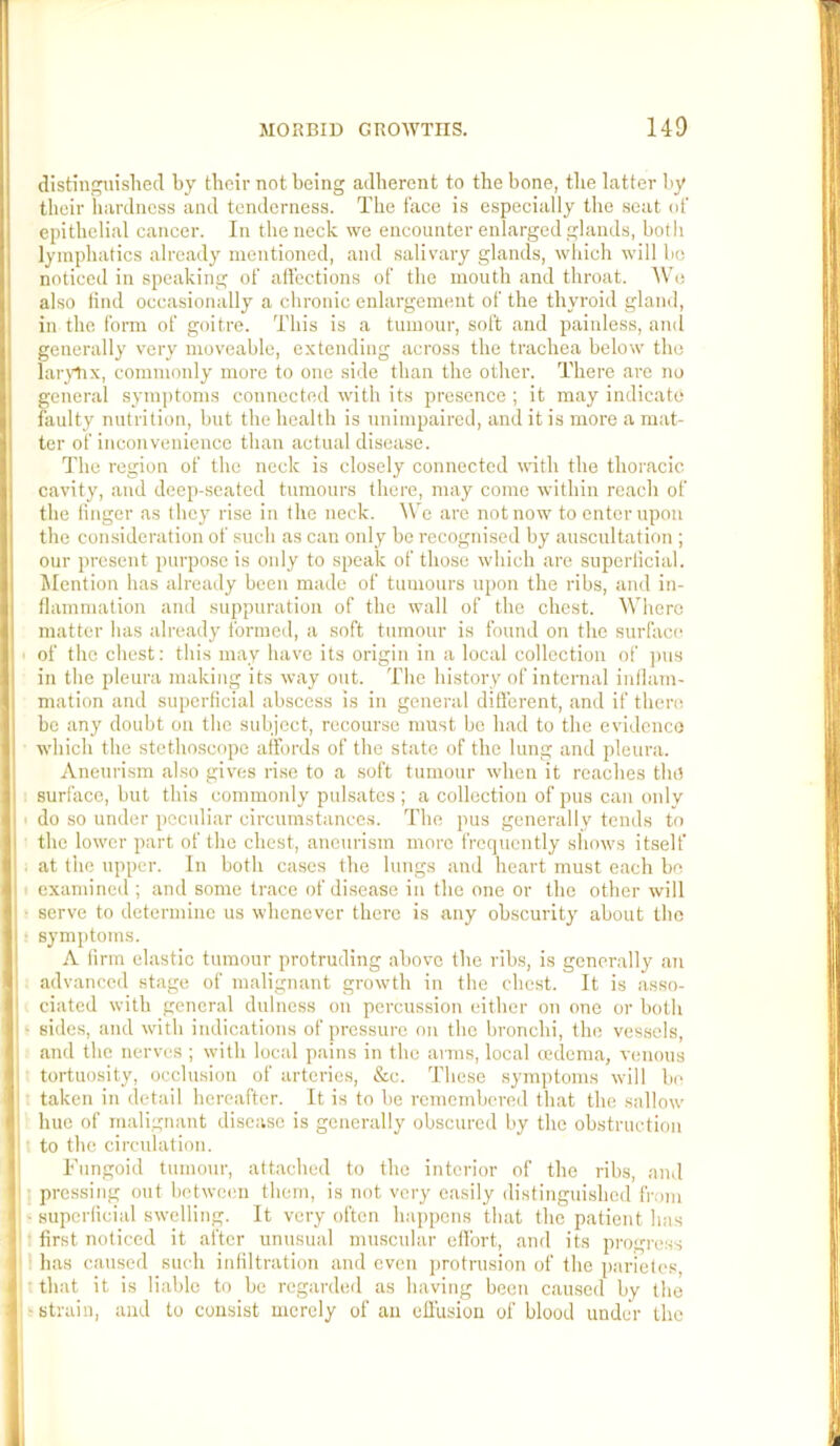 distinj^uislied by tboir not being adherent to the bone, the latter by their hardness and tenderness. The face is especially the seat of epithelial cancer. In the neck we encounter enlarged glands, both lymphatics already mentioned, and salivary glands, which will bo noticed in speaking of affections of the mouth and throat. AVe also find occasionally a chronic enlargement of the thyroid gland, in the form of goitre. This is a tumour, soft and paiuless, and generally very moveable, extending across the trachea below the lar^tix, commonly more to one side than the other. There are no general symjffoms connected with its presence ; it may indicate faulty nutrition, but the health is unimpaired, and it is more a mat- ter of inconvenience than actual disease. The region of the neck is closely connected with the thoracic cavity, and deep-seated tumours there, may come within reach of the finger as they rise in the neck. We are not now to enter upon the consideration of such as can only be recognised by auscultation ; onr jtresent purpose is only to speak of those which are superficial. Mention has already been made of tumours upon the ribs, and in- flammation and suppuration of the wall of the chest. Where matter has already formed, a soft tumour is found on the surface of the chest; this may have its origin in a local collection of pns in the pleura making its way out. The history of internal iiillam- mation and superficial abscess Is in general different, and if there be any doubt on the subject, recourse must be had to the evidence which the stethoscope affords of the state of the lung and jileura. Aneurism also gives rise to a soft tumour when it reaches the surface, but this commonly pulsates ; a collection of pus can only do so under peculiar circumstance.s. The pus generally tends to the lower part of the chest, aneurism more frequently shows itself at the upper. In both cases the lungs and heart must each bo examined ; and some trace of disease in the one or the other will serve to determine us whenever there is any obscurity about tbe symptoms. A firm elastic tumour protruding above the ribs, is generally an advanced stage of malignant growth in the chest. It is asso- ciated with general dulness on percussion either on one or both sides, and with indications of pressure on the bronchi, the vessels, and the nerves ; with local pains in the arms, local cedema, venous tortuosity, occlusion of arteries, &c. These symptoms will bi^ taken in detail hereafter. It is to be remembered that the sallow hue of malignant disease is generally obscured by the obstruction to the circulation. Fungoid tumour, attached to the interior of the ribs, and I pressing out between them, is not very easily distinguished from ■ superficial swelling. It very often happens that the patient has : first noticed it after unusual muscular effort, and its progress 1 has caused such infiltration and even protrusion of the parietes, t that it is liable to be regarded as having been caused by the f strain, and to consist merely of an effusion of blood under the