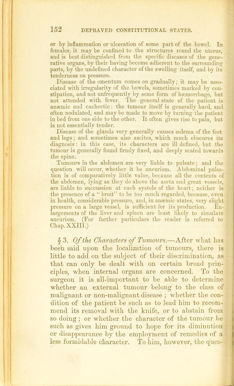 or by inflammation or ulceration of some part of the bowel. In females, it may be confined to the structures round the uterus, and is best distinguished from the specific diseases of the gene- rative organs, by their having become adherent to the suiTOunding parts, by the undefined character of the swelling itself, and by its tenderness on pressure. Disease of the omentum comes on gradually; it may be asso- ciated with irregularity of the bowels, sometimes marked by con- stipation, and not unfrequently by some form of hfemorrhage, but not attended with fever. The general state of the patient is aneemic and cachectic: the tumour itself is generally hard, and often nodulated, and may be made to move by turning the patient in bed from one side to the other. It often gis-es rise to pain, but is not essentially tender. Disease of the glands very generally causes oedema of the feet and legs; and sometimes also ascites, which much obscures its diagnosis: in this case, its characters are ill defined, but the tumour is generally found firmly fixed, and deeply seated towards the spine. Tumours in the abdomen are very liable to pulsate; and the question will occur, whether it be aneurism. Abdominal pulsa- tion is of comparatively little value, because all the contents of the abdomen, lying as they do above the aorta and great vessels, are liable to succussion at each systole of the heart; neither is the presence of a “ bruit” to be too much regarded, because, even in health, considerable pressure, and, in anmmic states, very slight f)ressure on a large vessel, is sufficient for its production. En- argements of the liver and spleen are least likely to simulate aneurism. (For further particulars the reader is referred to Chap. XXIII.) § 3. Of the Characters of Tumours.—After what has been said upon the localization of tumours, there is little to adcl on the subject of their discrimination, as that can only be dealt with on certain broad prin- ciples, when internal organs are concerned. To the surgeon it is all-important to be able to determine whether an external tumour belong to the class of malignant or non-malignant disease ; whether the con- dition of the patient be such as to lead him to recom- mend its removal with the knife, or to abstain from so doing ; or whether the character of the tumour be such as gives him ground to hope for its diminution or disajipearance by the employment of remedies of a less formidable character. To Inni, however, the ques-