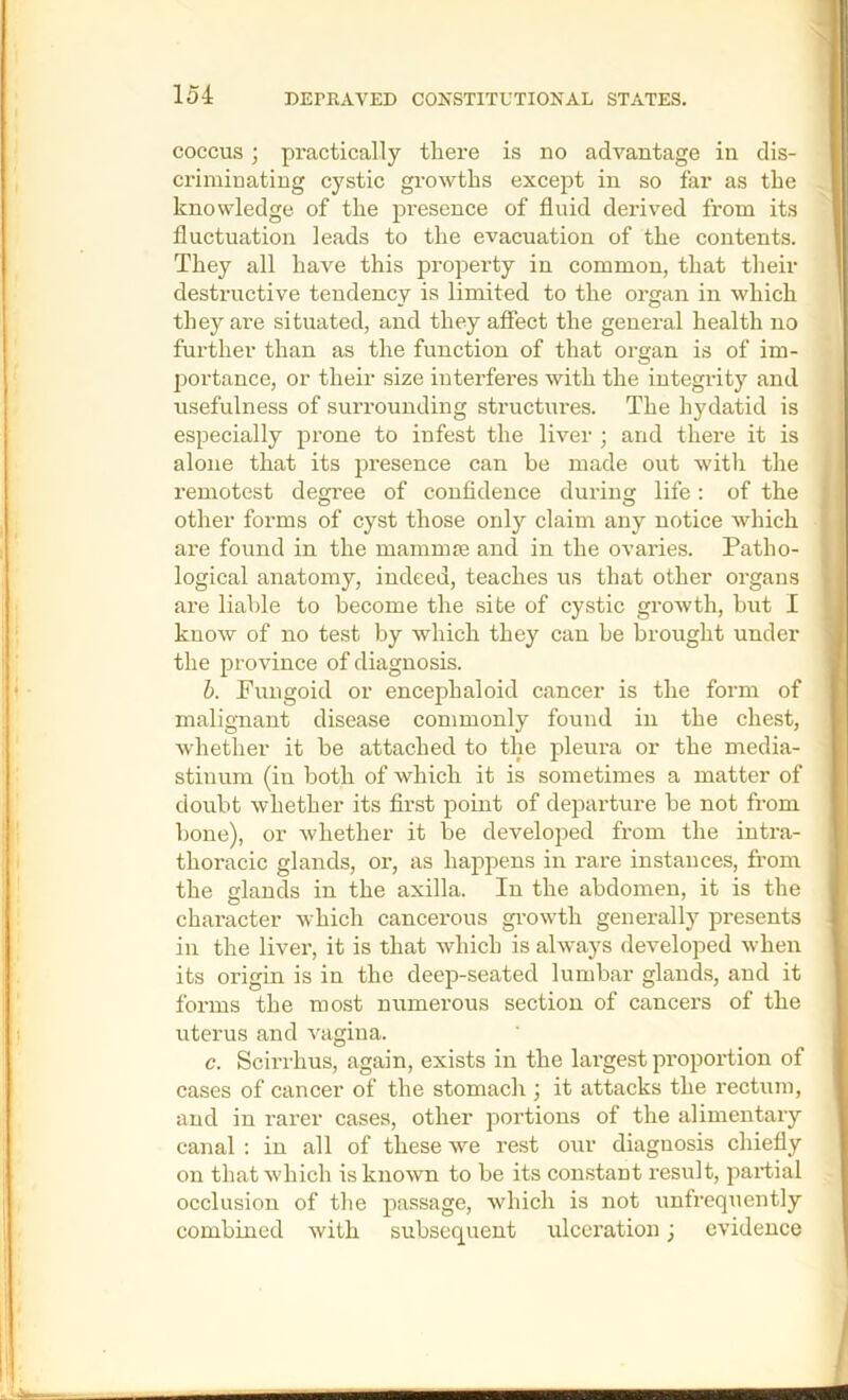 COCCUS; practically there is no advantage in dis- criminating cystic gi’owths except in so far as the knowledge of the presence of fluid derived from its fluctuation leads to the evacuation of the contents. They all have this property in common, that their destructive tendency is limited to the organ in which they are situated, and they affect the general health no further than as the function of that organ is of im- portance, or their size interferes with the integrity and usefulness of surrounding structures. The hydatid is especially prone to infest the liver ; and there it is alone that its presence can be made out witli the remotest degree of confidence during life; of the other forms of cyst those only claim any notice which are found in the mamnne and in the ovaries. Patho- logical anatomy, indeed, teaches us that other organs are liable to become the site of cystic groAvth, but I know of no test by which they can be brought under the province of diagnosis. h. Pungoid or encephaloid cancer is the form of malignant disease commonly found in the chest, whether it be attached to the pleura or the media- stinum (in both of which it is sometimes a matter of doubt whether its first point of departure be not from bone), or whether it be developed from the intra- thoracic glands, or, as happens in rare instances, from the elands in the axilla. In the abdomen, it is the character which cancerous gi’owth generally presents in the liver, it is that which is always developed when its origin is in the deep-seated lumbar glands, and it forms the most numerous section of cancers of the uterus and vagina. c. Scirrhus, again, exists in the largest proportion of cases of cancer of the stomach j it attacks the rectum, and in rarer cases, other portions of the alimentary canal : in all of these we rest our diagnosis chiefly on that which is known to be its constant result, partial occlusion of the passage, which is not unfrequently combined with subsequent ulceration; evidence