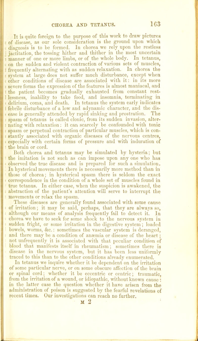 It is quite foreign to the purpose of this work to draw pictures of disease, as our sole consideration is tlie ground upon which diagnosis is to be formed. In chorea we rely upon the restless j jactitation, the tossing hither and thither in the most uncertain 1 manner of one or more limbs, or of the whole body. In tetanus, . on the sudden and violent contraction of various sets of muscles, f frequently alternating with as sudden relaxation. In chorea the f system at large does not suffer much disturbance, exccjit when (Other conditions of disease are associated with it; in its more I severe forms the expression of the features is almost maniacal, and I the patient becomes gradually exhausted from constant rest- 1 les.sness, inability to take food, and insomnia, terminating in I delirium, coma, and death. In tetanus the system early indicates I febrile disturbance of a low and adynamic character, and the dis- ( ease is generally attended by rapid sinking and prostration. The I spasm of tetanus is called clonic, from its sudden invasion, alter- I nating with relaxation ; it can scarcely be confounded with tonic I spasm or perpetual contraction of particular muscles, which is con- I stantly associated with organic diseases of the nervous centres, I especially with certain forms of pressure and with induration of I the brain or cord. Both chorea and tetanus may be simulated by hysteria; but I the imitation is not such as can impose upon any one who has I observed the true disease and is prepared for such a simulation. In hysterical movements there is necessarily more method than in those of chorea; in hysterical spasm there is seldom the exact I correspondence in the condition of a whole set of muscles found in true tetanus. In either case, when the suspicion is awakened, the i abstraction of the patient’s attention will serve to interrupt the movements or relax the spasm. These diseases are generally found associated with some cause of irritation; it may be said, perhaps, that they are always so, although our means of analysis frequently fail to detect it. In chorea we have to seek for some shock to the nei'vons system in sudden fright, or some irritation in the digestive system; loaded bowels, worms, &c.; sometimes the vascular system is deranged, and there may be a condition of anjemia or disease of the heart ; not unfrequently it is associated with that peculiar condition of blood that manifests itself in rheumatism ; sometimes there is disease in the nervous system, but it has been less uniformly traced to this than to the other conditions already enumerated. In tetanus we inquire whether it be dependent on the imtation of some particular nerve, or on some obscure affection of the brain or spinal cord; whether it be eccentric or centric; traumatic, from the irritation of a wound, or idiopathic, wnthout known cause : in the latter case the question whether it have arisen from the administration of poison is suggested by the fearful revelations of recent times. Our investigations can reach no further. M 2