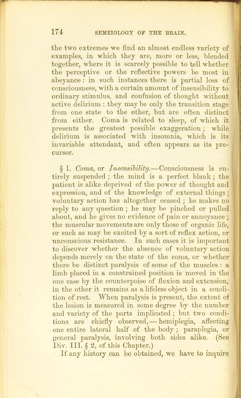 the two extremes we find an almost endless variety of examples, in which they are, more or less, blended together, where it is scarcely possible to tell whether the perceptive or the reflective powers be most in abeyance : in such instances there is partial loss of consciousness, with a certain amount of insensibility to ordinary stimulus, and confusion of thought without active delirium : they maybe only the transition stage from one state to the other, but are often distinct from either. Coma is related to sleep, of which it presents the greatest possible exaggeration; while delirium is associated with insomnia, which is its invariable attendant, and often appears as its pre- cursor. § 1. Coma, or Insensibility.—Consciousness is en- tirely suspended ; the mind is a perfect blank; the patient is alike deprived of the power of thought and expression, and of the knowledge of external things; voluntary action has altogether ceased ; he makes no reply to any question; he may be pinched or pulled about, and he gives no evidence of pain or annoyance ; the muscular movements are only those of organic life, or such as may be excited by a sort of reflex action, or unconscious resistance. In such cases it is important to discover whether the absence of voluntaiy action depends merely on the state of the coma, or whether there be distinct paralysis of some of the muscles : a limb placed in a constrained position is moved in the one case by the counterpoise of flexion and extension, in the other it remains as a lifeless object in a condi- tion of rest. When paralysis is present, the extent of the lesion is measured in some degree by the number and variety of the parts implicated ; but two condi- tions are chiefly obseiwed, — hemiplegia, affecting one entire lateral half of the body ; paraplegia, or general paralysis, involving both sides alike. (See Div. III. § 2, of this Chapter.) If any history can be obtained, we have to inquire