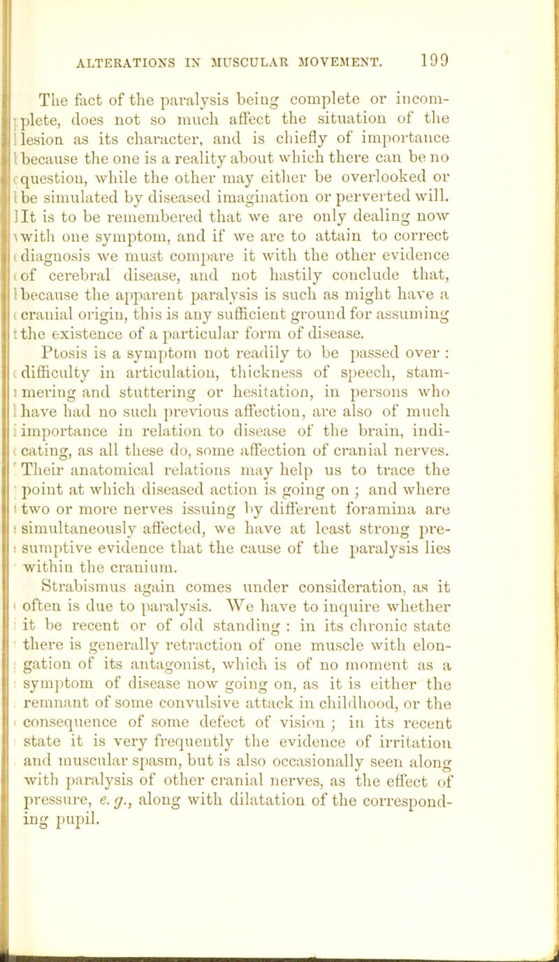 The fact of the paralysis being complete or incom- jplete, does not so much affect the situation of the 1 lesion as its character, and is chiefly of importance I because the one is a reality about which there can be no c question, while the other may either be overlooked or I be simulated by diseased imagination or perverted will, lit is to be remembered that we are only dealing now \with one symptom, and if we are to attain to correct (diagnosis we must compare it with the other evidence (of cerebral disease, and not hastily conclude that, 1 because the apparent paralysis is such as might have a (cranial origin, this is any suflicient ground for assuming tthe existence of a particular form of disease. Ptosis is a symptom not readily to be passed over : (difliculty in articulation, thickness of speech, stam- I mei’ing and stuttering or hesitation, in persons who lhave had no such j)revious affection, are also of much i importance in relation to disease of the brain, indi- (eating, as all these do, some affection of cranial nerves. ' Their anatomical relations may help us to ti’ace the point at which diseased action is going on ; and where t two or more nerves issuing by different foramina are • simultaneously affected, we have at least strong pre- t sumptive evidence that the cause of the paralysis lies within the cranium. Strabismus again comes under consideration, as it I often is due to paralysis. We have to inquire whether it be recent or of old standing : in its chronic state there is generally retraction of one muscle with elon- gation of its antagonist, which is of no moment as a syinjitom of disease now going on, as it is either the remnant of some convulsive attack in childhood, or the consequence of some defect of vision ; in its recent state it is very frequently the evidence of irritation and muscular spasm, but is also occasionally seen along with paralysis of other cranial nerves, as the effect of pressm-e, e. g., along with dilatation of the correspond- ing pupil.