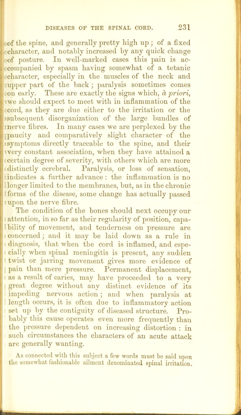 (of the spine, and generally pretty high up ; of a fixed ccharacter, and notably increased by any quick change oof posture. In well-marked cases this pain is ac- fcoinpanied by spasm having somewhat of a tetanic cchai’acter, especially in the muscles of the neck and vupper part of the back ; paralysis sometimes comes oon early. These are exactly the signs which, d, priori, \we should expect to meet with in inflammation of the ccord, as they are due either to the irritation or the ssubsequent disorganization of the large bundles of rnerve fibres. In many cases we are perplexed by the {paucity and comparatively slight character of the fsymptoms directly traceable to the spine, and their ivery constant association, when they have attained a (certain degree of severity, with others which are moi’e (distinctly cerebral. Paralysis, or loss of sensation, iindicates a fui-ther advance : the inflammation is no 1 longer limited to the membranes, but, as in the chronic f forms of the disease, some change has actually passed lupon the nerve fibre. The condition of the bones should next occupy our f attention, in so far as their regularity of position, capa- Ibility of movement, and tenderness on pressure are (concerned; and it may be laid down as a rule in ■ diagnosis, that when the cord is inflamed, and espe- ( cially when spinal meningitis is present, any sudden t twist or jarring movement gives more evidence of I pain than mere pressure. Permanent displacement, as a result of caries, may have proceeded to a very . great degree without any distinct evidence of its 1 impeding nervous action; and when paralysis at 1 length occurs, it is often due to inflammatory action ■ set up by the contiguity of diseased structure. Pro- bably this cause operates even more frequently than the pressure dependent on increasing distortion : in such circumstances the characters of an acute attack are generally wanting. As connected with this subject a few words must he said upon the somewhat fashionable ailment denominated spinal irritation.