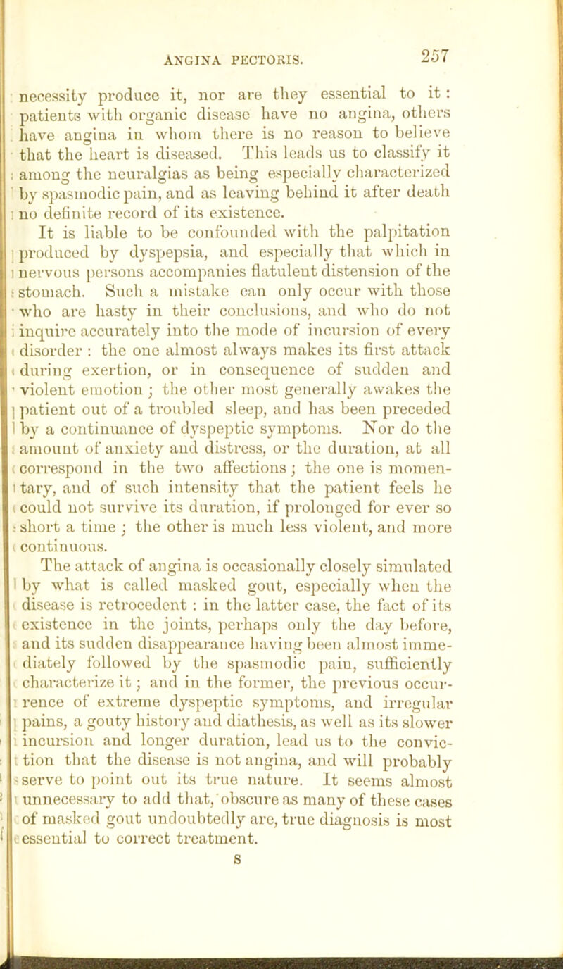 ANGINA PECTORIS. necessity pi'oduce it, nor are they essential to it : patients with organic disease have no angina, others have angina in whom there is no reason to believe that the lieart is diseased. This leads us to classify it i among the neuralgias as being especially cliaracterized by spasmodic pain, and as leaving behind it after death 1 no definite record of its existence. It is liable to be confounded with the palpitation ] produced by dyspepsia, and especially that which in 1 nervous persons accompanies flatulent distension of the : stomach. Such a mistake can only occur with those who are hasty in their conclusions, and who do not i inquire accurately into the mode of incursion of every • disorder ; the one almost always makes its first attack t during exertion, or in consequence of sudden and ’ violent emotion ; the other most generally awakes the ] patient out of a trouViled sleeji, and has been preceded 1 by a continuance of dyspeptic symptoms. Nor do the : amount of anxiety and distress, or the duration, at all (correspond in the two affections; the one is momen- 1 tary, and of such intensity that the patient feels he (Could not survive its duration, if prolonged for ever so : short a time j the other is much less violent, and more I continuous. The attack of angina is occasionally closely simulated I by what is called masked gout, especially when the ' disease is retrocedent : in the latter case, the fact of its ' existence in the joints, perhaps only the day before, and its sudden disappearance having been almost imme- diately followed by the spasmodic pain, sufficiently characterize it; and in the former, the previous occur- rence of extreme dyspeptic symptoms, and irregular I jiains, a gouty histoi-y and diathesis, as well as its slower 1 incursion and longer dui’ation, lead us to the convic- t tion that the disease is not angina, and will probably s serve to point out its true nature. It seems almost unnecessary to add that, obscure as many of these cases of ma.sked gout undoubtedly are, true diagnosis is most e essential to correct treatment.