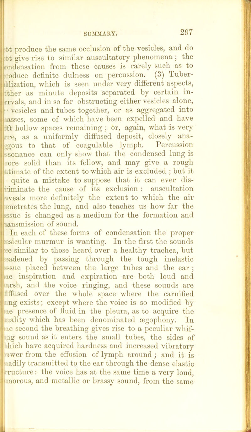 ibt produce the sarae occlusion of the vesicles, and do lot give rise to similar auscultatory phenomena; the Dudensation from these causes is I'arely such as to ■I'oduce definite dulness on percussion. (3) Tuber- 1 dizixtion, which is seen under very different aspects, tither as minute deposits separated by certain in- iTvals, and in so far obstructiug either vesicles alone, j ■ ■ vesicles and tubes together, or as aggregated into f| aasses, some of which have been expelled and have tft hollow spaces remaining ; or, again, what is very j ri’e, as a uniformly diffused deposit, closely ana- I :gous to that of coagulable lymph. Perciission i'Sonance can only show that the condensed lung is I ore solid than its fellow, and may give a rough ^ t.timate of the extent to which air is excluded ; but it I quite a mistake to suppose that it can ever dis- 1 inminate the cause of its exclusion : auscultation I weals more definitely the extent to which the air 1 ‘Buetrates the lung, and also teaches us how far the 1 \ssue is changed as a medium for the formation and \ tiansmission of sound. I In each of these forms of condensation the proper I ?^sicular murmur is wanting. In the first the sounds j ''e similar to those heard over a healthy trachea, but i iiadened by passing through the tough inelastic bssue placed between the lai-ge tubes and the ear; il-ie inspiration and expiration are both loud and I irsh, and the voice ringing, and these sounds are I iflfused over the whole space where the carnified I ng exists; except where the voice is so modified by 'I'le presence of fluid in the pleura, as to acquire the f.aality which has been denominated oegophony. In ■! le second the breathing gives rise to a peculiar whif- ig sound as it enters the small tubes, the sides of hich have acquired hardness and increased vibratory )wer from the effusion of lymph around ; and it is ladily transmitted to the ear through the dense elastic I rructure: the voice has at the same time a very loud, 'fi;norous, and metallic or brassy sound, from the same