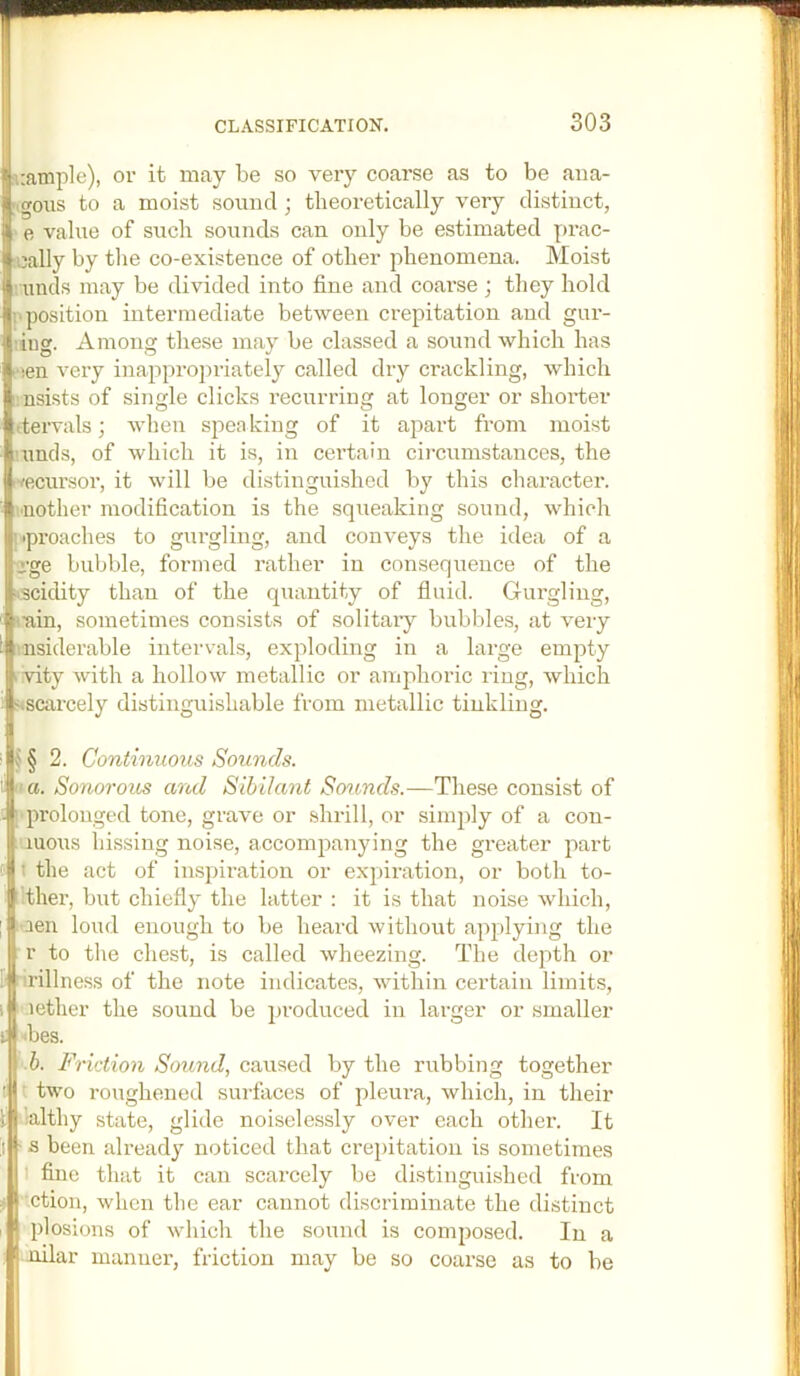 siample), or it may be so very coarse as to be ana- logous to a moist sound ; theoretically very distinct, e value of such sounds can only be estimated prac- nially by the co-existence of other phenomena. Moist unds may be divided into fine and coai’se ; they hold !■ position intermediate between crepitation and gur- tiug. Among these may be classed a sound which has f!en very inappropriately called dry crackling, which imsists of single clicks recurring at longer or shorter (tervals; when speaking of it apart from moist ’unds, of which it is, in certain circumstances, the i^ecursor, it will be distinguished by this character, ■nother modification is the squeaking sound, which I'lproaches to gurgling, and conveys the idea of a sge bubble, formed rather in consequence of the ^.sciclity than of the quantity of fluid. Gurgling, rain, sometimes consists of solitary bubbles, at very iinsiderable intervals, exploding in a large empty Ivity with a hollow metallic or amphoric ring, Avhich iscarcely distinguishable from metallic tinkling. § 2. Continuous Sounds. a. Sonorous and Sibilant So7cnds.—These consist of prolonged tone, grave or .shrill, or simply of a con- luous hissing noise, accompanying the greater part t the act of inspiration or expiration, or both to- '.ther, but chiefly the latter : it is that noise which, aen loud enough to be lieard without applying the r to the chest, is called wheezing. The depth or rillness of the note indicates, within certain limits, aether the sound be produced in larger or smaller <bes. b. Friction Sound, caused by the rubbing together two roughened surfaces of pleura, which, in their lalthy state, glide noiselessly over each other. It s been already noticed that crepitation is sometimes fine that it can scarcely be distinguished from ction, when the ear cannot discriminate the distinct plosions of which the sound is composed. In a lailar manner, friction may be so coarse as to be