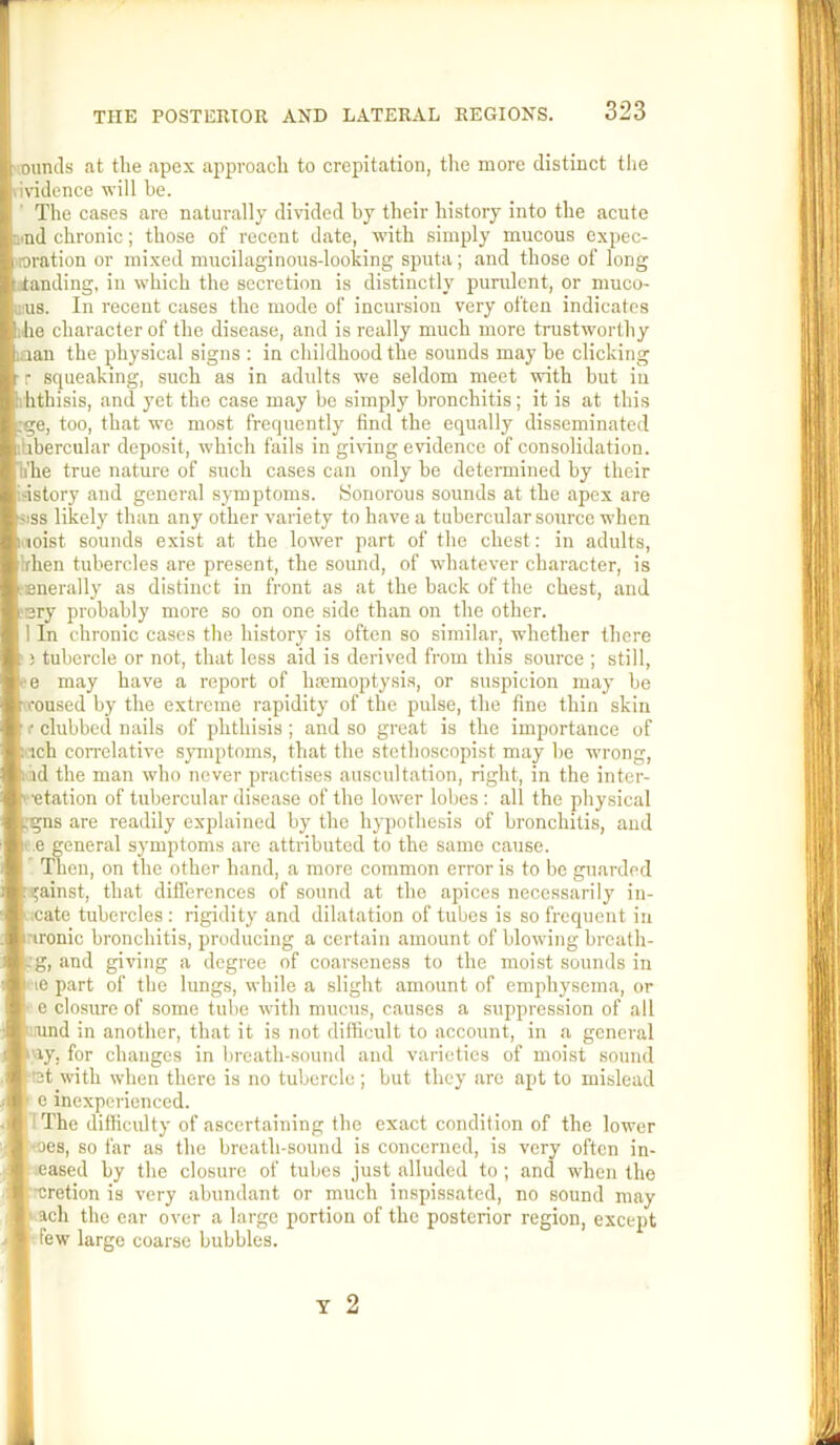rounds at the apex approach to crepitation, tire more distinct the rividence will he. The cases are naturally divided by their history into the acute aud chronic; those of recent date, with .simply mucous expec- Itoration or mixed mucilaginous-looking sputa; and those of long Standing, in which the secretion is distinctly purulent, or muco- a;us. In recent cases the mode of incursion very often indicates the character of the disease, and is really much more trustworthy haan the physical signs : in childhood the sounds may be clicking • r squeaking, such as in adults we seldom meet with but iu iihthisis, and yet the case may be simply bronchitis; it is at this tge, too, that we most frequently find the equally disseminated phbercular deposit, which fails in giving evidence of consolidation, a'he true nature of such cases can only be determined by their tdstory and general symptoms. .Sonorous sounds at the apex are Ijiss likely than any other variety to have a tubercular source when loist sounds exist at the lower part of the chest: in adults, phen tubercles are present, the sound, of whatever character, is tEnerally as distinct in front as at the back of the chest, and tery probably more so on one side than on the other. 11 In chronic cases the history is often so similar, whether there tubercle or not, that less aid is derived from this source ; still, fe may have a report of hfemoptysis, or suspicion may be roused by the extreme rapidity of the pulse, the fine thin skin ] f clubbed nails of phthisis ; and so great is the importance of fc.rch correlative symptoms, that the stcthoscopist may he wrong, 1 id the man who never practises auscultation, right, in the inter- '•etation of tubercular disease of the lower lobes : all the physical Lgns are readily explained by the hypothesis of bronchitis, and e general symptoms are attributed to the same cause. Then, on the other hand, a more common error is to be guarded f^ainst, that differences of sound at the apices necessarily in- |;cate tubercles : rigidity and dilatation of tubes is so frequent in rironic bronchitis, producing a certain amount of blowing breath- .'g, and giving a degree of coarseness to the moist sounds in ' le part of the lungs, while a slight amount of emphysema, or e closure of some tube with mucus, causes a suppression of all l;und in another, that it is not difficult to account, in a general k'ly, for changes in breath-sound and varieties of moist sound [■tet with when there is no tubercle ; but they arc apt to mislead e inexperienced. |1 The difficulty of ascertaining the exact condition of the lower •oes, so far as the breath-sound is concerned, is very often in- eased by the closure of tubes just alluded to; and when the [■■cretion is very abundant or much inspissated, no sound may I ach the ear over a large portion of the posterior region, except few large coarse bubbles.